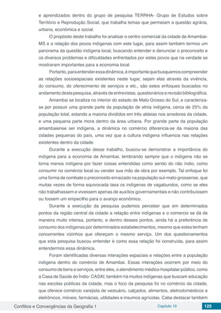 Conflitos e Convergências da Geografia 1 Capítulo 10 125
e aprendizados dentro do grupo de pesquisa TERRHA- Grupo de Estudos sobre
Território e Reprodução Social, que trabalha temas que permeiam a questão agrária,
urbana, econômica e social.
O propósito deste trabalho foi analisar o centro comercial da cidade de Amambai-
MS e a relação dos povos indígenas com este lugar, para assim também termos um
panorama da questão indígena local, buscando entender e denunciar o preconceito e
os diversos problemas e dificuldades enfrentados por estes povos que na verdade se
mostraram importantes para a economia local.
Portanto,paraentenderessadinâmica,éimportantequebusquemoscompreender
as relações socioespaciais existentes neste lugar, sejam elas através da vivência,
do consumo, do oferecimento de serviços e etc., são estes enfoques buscados no
andamento desta pesquisa, através de entrevistas, questionários e revisão bibliográfica.
Amambai se localiza no interior do estado de Mato Grosso do Sul, e caracteriza-
se por possuir uma grande parte da população de etnia indígena, cerca de 25% da
população total, estando a maioria divididos em três aldeias nos arredores da cidade,
e uma pequena parte mora dentro da área urbana. Por grande parte da população
amambaiense ser indígena, a dinâmica no comércio diferencia-se da maioria das
cidades pequenas do país, uma vez que a cultura indígena influencia nas relações
existentes dentro da cidade.
Durante a execução desse trabalho, buscou-se demonstrar a importância do
indígena para a economia de Amambai, lembrando sempre que o indígena não se
torna menos indígena por fazer coisas entendidas como sendo do não índio, como
consumir no comércio local ou vender sua mão de obra por exemplo. Tal enfoque foi
uma forma de combate o preconceito enraizado na população sul-mato-grossense, que
muitas vezes de forma equivocada taxa os indígenas de vagabundos, como se eles
não trabalhassem e vivessem apenas de auxílios governamentais e não contribuíssem
ou fossem um empecilho para o avanço econômico.
Durante a execução da pesquisa pudemos perceber que em determinados
pontos da região central da cidade a relação entre indígenas e o comercio se dá de
maneira muito intensa, portanto, e dentro desses pontos, ainda há a preferência de
consumo dos indígenas por determinados estabelecimentos, mesmo que estes tenham
concorrentes vizinhos que ofereçam o mesmo serviço. Um dos questionamentos
que esta pesquisa buscou entender é como essa relação foi construída, para assim
entendermos essa dinâmica.
Foram identificadas diversas interações espaciais e relações entre a população
indígena dentro do comércio de Amambai. Essas interações ocorrem por meio do
consumo de bens e serviços, entre eles, o atendimento médico-hospitalar público, como
a Casa de Saúde do Índio- CASAI; também há muitos indígenas que buscam educação
nas escolas públicas da cidade, mas o foco da pesquisa foi no comércio da cidade,
que oferece comércio varejista de vestuário, calçados, alimentos, eletrodomésticos e
eletrônicos, móveis, farmácias, utilidades e insumos agrícolas. Cabe destacar também
 