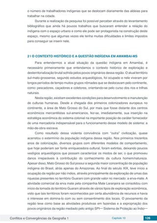 Conflitos e Convergências da Geografia 1 Capítulo 10 126
o número de trabalhadores indígenas que se deslocam diariamente das aldeias para
trabalhar na cidade.
Durante a realização da pesquisa foi possível perceber através do levantamento
bibliográfico que ainda há poucos trabalhos que buscaram entender a relação do
indígena com o espaço urbano e como ele pode ser protagonista na construção deste
espaço, mesmo que algumas vezes ele tenha muitas dificuldades e limites impostos
para conseguir se inserir nele.
2 | 	O CONTEXTO HISTÓRICO E A QUESTÃO INDÍGENA EM AMAMBAI-MS
Para entendermos a atual situação da questão indígena em Amambai, é
necessário primeiramente que entendamos o contexto histórico de exploração e
desterritorialização brutal sofrida pelos povos originários dessa região. O atual território
sul-mato-grossense, segundo estudos arqueológicos, foi ocupado e nele viveram por
longos períodos de tempo muitos grupos nômades que se deslocavam pelo continente,
como: pescadores, caçadores e coletores, orientando-se pelo curso dos rios e trilhas
naturais.
Nesta região, existiam excelentes condições para desenvolvimento e manutenção
de culturas humanas. Desde a chegada dos primeiros colonizadores europeus no
continente, a área de Mato Grosso do Sul, por mais que fosse distante dos centros
econômicos mercantilistas sul-americanos, fez-se, imediatamente, sua inserção na
estratégia econômica do sistema colonial na importante posição de caráter fornecedor
de uma mercadoria indispensável para o funcionamento desse modelo de sistema: a
mão-de-obra escrava.
Como resultado dessa violenta convivência com “outra” civilização, quase
acarretou o extermínio da população indígena dessa região. Nos primeiros trezentos
anos de colonização, diversos grupos com diferentes modelos de comportamento,
que hoje poderiam ser fonte enriquecedora cultural, foram extintas, deixando poucos
vestígios arqueológicos que possam caracterizar os modos de ser, o que promoveu
danos irreparáveis à contribuição do conhecimento da cultura homem/natureza.
Apesar disso, Mato Grosso do Sul possui a segunda maior concentração de população
indígena do Brasil, atrás apenas do Amazonas. Ao final do século XIX, teve início a
ocupação da região por não índios, através principalmente da exploração de umas das
riquezas presentes no território Guarani com grande valor no mercado: a erva-mate. A
atividade comercial da erva mate pela companhia Mate Laranjeira se consolidou com
início da tomada do território Guarani através de vários tipos de exploração econômica,
visto que tais territórios foram reconhecidos por certa abundância de recursos e havia
o interesse em domina-lo com ou sem consentimento dos locais. O povoamento da
região teve como base as atividades produtivas em fazendas e a expropriação dos
povos originários da região mediado pelo antigo SPI─ Sistema de Proteção ao Índio─
 