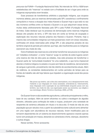 Conflitos e Convergências da Geografia 1 Capítulo 10 127
precursor da FUNAI─ Fundação Nacional do Índio. No intervalo de 1915 a 1928 foram
estabelecidas oito “reservas” no estado com a finalidade de ser o lugar para onde os
indígenas expropriados eram levados.
Esse processo de transferência arbitrária a população indígena, que ocupava
inúmeras aldeias, para as reservas demarcadas pelo SPI, caracteriza o confinamento
compulsório e marca a situação dos índios Kaiowá e Guarani hoje e que está na raiz
dos inúmeros conflitos entre os Kaiowá e Guarani e os que adquiriram essas terras,
muitas delas arbitrariamente liberadas pelo SPI e pela FUNAI (Fundação Nacional
do Indio). Cabe destacar que no processo de demarcação como reservas indígenas
dessas oito porções de terra, o SPI não teve em conta as formas de ocupação e
exploração dos recursos naturais próprios dos Kaiowá e Guarani. Portanto, hoje a
maioria das comunidades indígenas sul-mato-grossenses vivem em áreas reduzidas,
confinadas em áreas reservadas pelo antigo SPI, e são pequenas porções de seu
território original do período pré-colonial, que hoje, são insuficientes para os indígenas
exercerem seu modo de vida.
Outra finalidade das reservas era a de tentar transformar aos poucos os indígenas
em “cidadãos civilizados”, o nome “reserva” surge no sentido de estes lugares serem
uma reserva de mão de obra para as cidades, mas este processo de transformar o
Guarani parte da “comunidade brasileira” foi uma catástrofe, o que torna impossível
abordar a história indígena no estado e no país sem falar de resistência, derramamento
de sangue e genocídio, procedimento não tão distinto de acontecimentos atuais. Além
da violência, os constantes deslocamentos em curtos períodos de tempo para as
frentes de trabalho são até hoje fatores que impedem a organização social dos povos
indígenas.
São povos cujo destino, sob a ótica dos colonizadores, era o desaparecimento total,
mediante a sua integração em nossa sociedade, entendendo-se, historicamente,
essa integração como superação da sua distintividade enquanto povos com seu
território, seu modo de vida, sua organização social, sua economia, sua religião e
sua cosmologia. (Brand, Ferreira e Azambuja, 2008, p.27/28).
Os Guarani foram e são excelentes agricultores, cultivando principalmente o milho,
base de seu cardápio. Além de serem eficientes no cultivo e tecelagem de algodão
silvestre, utilizados para confecção de redes e roupas, produzem uma variedade de
recipientes de cerâmica utilizados em rituais e no dia-a-dia. O modo de vida de uma
população que por séculos viveu a partir da subsistência tanto cultural como alimentar
em uma região com abundância de recursos naturais, foram modificados para se
tornarem dependentes de um sistema de desenvolvimento agressivo visando apenas
lucrar com produção em massa, deixando-os vulneráveis à fome, doenças, alcoolismo
e outras drogas.
Nesse sentido, Férrer acrescenta:
 