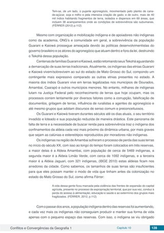 Conflitos e Convergências da Geografia 1 Capítulo 10 128
Tem-se, de um lado, o pujante agronegócio, movimentado pelo plantio de cana-
de-açúcar, soja e milho e pela intensiva criação de gado; e de outro, mais de 40
mil índios habitando fragmentos de terra, isolados e dispersos em 69 áreas, que
incluem 36 acampamentos onde as condições de sobrevivência são subumanas.
(FÉRRER (2012) p.112).
Mesmo com organização e mobilização indígena e de apoiadores não indígenas
como da academia, ONG’s e comunidade em geral, a sobrevivência da população
Guarani e Kaiowá prossegue ameaçada devido às políticas desenvolvimentistas do
governo brasileiro e os atores do agronegócio que atuam dentro e fora da lei, destruindo
o Tekohá dessa população.
CentenasdefamíliasGuaranieKaiowá,estãoretomandoseusTekoháaguardando
a demarcação de suas terras tradicionais. Atualmente, os indígenas das etnias Guarani
e Kaiowá vivem/sobrevivem ao sul do estado de Mato Grosso do Sul, compondo um
contingente mais expressivo comparado as outras etnias presentes no estado. A
maioria dos índios Guarani vive em terras legalizadas nos municípios de Dourados,
Amambai, Caarapó e outros municípios menores. No entanto, milhares de indígenas
lutam na Justiça Federal pelo reconhecimento de terras que hoje ocupam, mas os
processos correm lentamente por diversos fatores como a corrupção, falsificação de
documentos, grilagem de terras, influência de ruralistas e agentes do agronegócio e
até mesmo grupos que adotam discursos de senso comum e preconceituosos.
Os Guarani e Kaiowá tiveram durantes séculos até os dias atuais, o seu território
invadido e loteado e sua população reduzida de maneira drástica. Este panorama de
falta de terra e a necessidade de buscar renda para sobrevivência traz o indígena dos
confinamentos da aldeia cada vez mais próximo da dinâmica urbana, por mais graves
que sejam as calúnias e estereótipos reproduzidos por moradores não indígenas.
Os indígenas na região deAmambai sofreram o processo de perda das suas terras
no início do século XX, com isso ao longo do tempo foram colocados em três reservas,
a maior delas é a Aldeia Amambai, com população de cerca de 5469 indígenas, a
segunda maior é a Aldeia Limão Verde, com cerca de 1092 indígenas, e a terceira
maior é a Aldeia Jaguari, com 321 indígenas, (IBGE 2010) estas aldeias ficam nos
arredores da cidade. Como sabemos, os tamanhos de suas terras são insuficientes
para que eles possam manter o modo de vida que tinham antes da colonização no
estado do Mato Grosso do Sul, como afirma Férrer:
A vida dessa gente ficou marcada pela violência das frentes de expansão do capital
agrícola, presente no processo de expropriação territorial, que por sua vez, conduz à
perda do acesso à alimentação, educação e saúde e ao extermínio dos grupos mais
fragilizados. (FÉRRER, 2012, p.112)
Comopassardosanos,apopulaçãoindígenadentrodasreservasfoiaumentando,
e cada vez mais os indígenas não conseguiam produzir e manter sua forma de vida
apenas com o pequeno espaço das reservas. Com isso, o indígena se viu obrigado
 