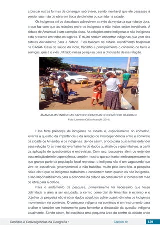 Conflitos e Convergências da Geografia 1 Capítulo 10 129
a buscar outras formas de conseguir sobreviver, sendo inevitável que ele passasse a
vender sua mão de obra em troca de dinheiro ou comida na cidade.
Os indígenas até os dias atuais sobrevivem através da venda da sua mão de obra,
o que faz com que as relações entre os indígenas e não índios sejam inevitáveis. A
cidade de Amambai é um exemplo disso. As relações entre indígenas e não indígenas
está presente em todos os lugares. É muito comum encontrar indígenas que vem das
aldeias diariamente para a cidade. Eles buscam na cidade atendimento hospitalar
na CASAI- Casa de saúde do índio, trabalho e principalmente o consumo de bens e
serviços, que é o viés utilizado nessa pesquisa para a discussão dessa relação.
AMAMBAI-MS: INDÍGENAS FAZENDO COMPRAS NO COMÉRCIO DA CIDADE
Foto: Leonardo Calixto Maruchi (2016)
Essa forte presença de indígenas na cidade e, especialmente no comércio,
levanta a questão da importância e da relação de interdependência entre o comércio
da cidade de Amambai e os indígenas. Sendo assim, o foco para buscarmos entender
essa relação foi através do levantamento de dados qualitativos e quantitativos, a partir
da aplicação de questionários e entrevistas. Com isso, buscou-se além de entender
essa relação de interdependência, também mostrar que contrariamente ao pensamento
que grande parte da população local reproduz, o indígena não é um vagabundo que
vive de assistência governamental e não trabalha, muito pelo contrário, a pesquisa
deixa claro que os indígenas trabalham e consomem tanto quanto os não indígenas,
e são importantíssimos para a economia da cidade ao consumirem e fornecerem mão
de obra para a cidade.
Para o andamento da pesquisa, primeiramente foi necessário que fosse
delimitada a área a ser estudada, o centro comercial de Amambai é extenso e o
objetivo da pesquisa não é obter dados absolutos sobre quanto dinheiro os indígenas
movimentam no comércio. O consumo indígena no comércio é um instrumento para
análise e também um instrumento para fomentar a discussão da questão indígena
atualmente. Sendo assim, foi escolhida uma pequena área do centro da cidade onde
 