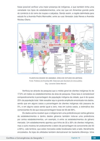 Conflitos e Convergências da Geografia 1 Capítulo 10 130
fosse possível verificar uma maior presença de indígenas, e que também tinha uma
variedade nos tipos de estabelecimentos, uma vez que em Amambai grande parte
do comércio é do ramo de roupas e calçados. Sendo assim, a região delimitada para
estudo foi a Avenida Pedro Manvailler, entre as ruas Vereador João Neves e Avenida
Nicolau Otano.
PLANTA DA CIDADE DE AMAMBAI: ÁREA DE ESTUDO DELIMITADA
Fonte: Prefeitura de Amambai-MS- Elaborado pela Secretaria de obras pública
Org.: Leonardo Calixto Maruchi
Verificou-se através da pesquisa que a média geral de clientes indígenas foi de
17,6% em todos os estabelecimentos da área de pesquisa. Essa taxa é considerável
comparativamente à porcentagem de população indígena da cidade, que é de quase
25% da população total. Vale ressaltar aqui a grande amplitude encontrada nos dados,
sendo que em alguns casos a porcentagem de clientes indígenas não passava de
5%, e em alguns casos sendo igual a zero, mas em outros casos, a estimativa dos
comerciantes foi de que essa porcentagem fosse de 50 até 90%.
Os dados acima revelam que o indígena tem uma preferência por certos gêneros
de estabelecimentos e dentro destes gêneros também nota-se uma preferência
por certos estabelecimentos, um exemplo, é entre os estabelecimentos do gênero
mercado. Um estabelecimento apontou que tinha de 20 a 30% de clientes indígenas,
mas o outro mostrou ter praticamente o dobro de porcentagem do concorrente (de 50
a 60%), vale lembrar, que estes mercados estão localizados lado a lado, literalmente
encostados. As lojas de utilidades também demostraram ter bastante diferença. Uma
 