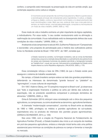 Conflitos e Convergências da Geografia 1 Capítulo 1 6
confere, o camponês está interessado na preservação da vida em sentido amplo, que
contempla aspectos como cultura e religião.
O movimento social camponês não se limita à luta pela terra. Mesmo quando essa é
a reivindicação principal, ele compreende outros ingredientes. A cultura, a religião,
a língua ou dialeto, a etnia ou raça entram na formação e no desenvolvimento das
suas reivindicações e lutas. Mais que isso, pode-se dizer que a luta pela terra é
sempre, ao mesmo tempo, uma luta pela preservação, conquista ou reconquista de
um modo de vida e trabalho. (IANNI, 2009, p. 142)
Esse modo de vida e trabalho contraria um pilar importante da lógica capitalista,
o individualismo. Por essa razão, “o seu caráter revolucionário está na afirmação e
reafirmação da comunidade. A sua radicalidade está na desesperada defesa das suas
condições de vida e trabalho.” (IANNI, 2009, p. 142)
AnalisandoalutacamponesanoséculoXIX,GuilhermoPalaciosem“Campesinato
e escravidão: uma proposta de periodização para a história dos cultivadores pobres
livres no Nordeste oriental do Brasil: 1700-1875”, de 1987, constata que
o Estado nacional se constitui, na formação nordestina, sob as ruínas da liberdade
camponesa, já que só a restrição dessa liberdade e o submetimento dos pobres livres
do campo aos interesses funcionais da platation permitirão a famigerada transição
ao “trabalho livre”, a qual, por sua vez, fará possível a consolidação do Estado como
Império liberal ou como República oligárquica. (PALACIOS, 2009, p. 170)
Essa constatação reforça a tese de Offe (1984) de que o Estado existe para
assegurar o sistema de trabalho assalariado.
No campo, o Estado brasileiro sempre esteve ao lado dos grandes proprietários,
defendendo os interesses da denominada “grande lavoura” ou “platation” ou
“agronegócio”, e suas culturas de exportação.
Em 1957, Kalervo Oberg, em “O campônio marginal no Brasil rural”, já observava
que “toda a organização financeira e politica se acha por detrás das culturas de
exportação, não se prestando assistência comparável à produção doméstica de
alimentos.” (OBERG, 2009, p. 185)
Grisa & Schneider (2014) reforçam essa constatação sob a ótica dos pequenos
agricultores, ou camponeses, ou como atualmente se denomina, agricultores familiares.
A chamada “modernização conservadora”, ocorrida no Brasil entre as décadas
de 1960 e 1980, privilegiou os médios e grandes agricultores do sul-sudeste,
exportadores e/ou os produtos de interesse dos grandes grupos agroindustriais.
(GRISA & SCHNEIDER, 2014, p. 129)
Nos anos 1990, com a criação do Programa Nacional de Fortalecimento da
Agricultura Familiar (Pronaf), o Estado brasileiro deu início a um conjunto de medidas
em prol dos pequenos agricultores, embora a intenção inicial tenha sido uma política
assistencial para minimizar as condições de pobreza no campo e fomentar a inserção
no mercado.
 