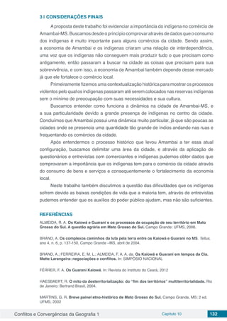 Conflitos e Convergências da Geografia 1 Capítulo 10 132
3 | 	CONSIDERAÇÕES FINAIS
Aproposta deste trabalho foi evidenciar a importância do indígena no comércio de
Amambai-MS. Buscamos desde o princípio comprovar através de dados que o consumo
dos indígenas é muito importante para alguns comércios da cidade. Sendo assim,
a economia de Amambai e os indígenas criaram uma relação de interdependência,
uma vez que os indígenas não conseguem mais produzir tudo o que precisam como
antigamente, então passaram a buscar na cidade as coisas que precisam para sua
sobrevivência, e com isso, a economia de Amambai também depende desse mercado
já que ele fortalece o comércio local.
Primeiramente fizemos uma contextualização histórica para mostrar os processos
violentos pelo qual os indígenas passaram até serem colocados nas reservas indígenas
sem o mínimo de preocupação com suas necessidades e sua cultura.
Buscamos entender como funciona a dinâmica na cidade de Amambai-MS, e
a sua particularidade devido a grande presença de indígenas no centro da cidade.
Concluímos que Amambai possui uma dinâmica muito particular, já que são poucas as
cidades onde se presencia uma quantidade tão grande de índios andando nas ruas e
frequentando os comércios da cidade.
Após entendermos o processo histórico que levou Amambai a ter essa atual
configuração, buscamos delimitar uma área da cidade, e através da aplicação de
questionários e entrevistas com comerciantes e indígenas pudemos obter dados que
comprovaram a importância que os indígenas tem para o comércio da cidade através
do consumo de bens e serviços e consequentemente o fortalecimento da economia
local.
Neste trabalho também discutimos a questão das dificuldades que os indígenas
sofrem devido as baixas condições de vida que a maioria tem, através de entrevistas
pudemos entender que os auxílios do poder público ajudam, mas não são suficientes.
REFERÊNCIAS
ALMEIDA, R. A. Os Kaiowá e Guarani e os processos de ocupação de seu território em Mato
Grosso do Sul. A questão agrária em Mato Grosso do Sul. Campo Grande: UFMS, 2008.
BRAND, A. Os complexos caminhos da luta pela terra entre os Kaiowá e Guarani no MS. Tellus,
ano 4, n. 6, p. 137-150, Campo Grande –MS, abril de 2004.
BRAND, A.; FERREIRA, E. M. L.; ALMEIDA, F. A. A. de. Os Kaiowá e Guarani em tempos da Cia.
Matte Larangeira: negociações e conflitos. In: SIMPÓSIO NACIONAL
FÉRRER, F. A. Os Guarani Kaiowá. In: Revista do Instituto do Ceará, 2012
HAESBAERT, R. O mito da desterritorialização: do “fim dos territórios” multiterritorialidade. Rio
de Janeiro: Bertrand Brasil, 2004.
MARTINS, G. R. Breve painel etno-histórico de Mato Grosso do Sul. Campo Grande, MS: 2 ed.
UFMS, 2002
 