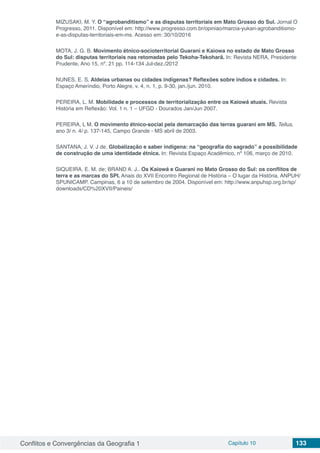 Conflitos e Convergências da Geografia 1 Capítulo 10 133
MIZUSAKI, M. Y. O “agrobanditismo” e as disputas territoriais em Mato Grosso do Sul. Jornal O
Progresso, 2011. Disponível em: http://www.progresso.com.br/opiniao/marcia-yukari-agrobanditismo-
e-as-disputas-territoriais-em-ms. Acesso em: 30/10/2016
MOTA, J. G. B. Movimento étnico-socioterritorial Guarani e Kaiowa no estado de Mato Grosso
do Sul: disputas territoriais nas retomadas pelo Tekoha-Tekoharã. In: Revista NERA, Presidente
Prudente, Ano 15, nº. 21 pp. 114-134 Jul-dez./2012
NUNES, E. S. Aldeias urbanas ou cidades indígenas? Reflexões sobre índios e cidades. In:
Espaço Ameríndio, Porto Alegre, v. 4, n. 1, p. 9-30, jan./jun. 2010.
PEREIRA, L. M. Mobilidade e processos de territorialização entre os Kaiowá atuais. Revista
História em Reflexão: Vol. 1 n. 1 – UFGD - Dourados Jan/Jun 2007.
PEREIRA, L M. O movimento étnico-social pela demarcação das terras guarani em MS. Tellus,
ano 3/ n. 4/ p. 137-145, Campo Grande - MS abril de 2003.
SANTANA, J. V. J de. Globalização e saber indígena: na “geografia do sagrado” a possibilidade
de construção de uma identidade étnica. In: Revista Espaço Acadêmico, nº 106, março de 2010.
SIQUEIRA, E. M. de; BRAND A. J.. Os Kaiowá e Guarani no Mato Grosso do Sul: os conflitos de
terra e as marcas do SPI. Anais do XVII Encontro Regional de História – O lugar da História. ANPUH/
SPUNICAMP. Campinas, 6 a 10 de setembro de 2004. Disponível em: http://www.anpuhsp.org.br/sp/
downloads/CD%20XVII/Paineis/
 