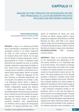 Conflitos e Convergências da Geografia 1 Capítulo 11 134
CAPÍTULO 11
doi
ANÁLISE DO PISF (PROJETO DE INTEGRAÇÃO DO RIO
SÃO FRANCISCO) À LUZ DA GEOGRAFIA POLÍTICA
APLICADA AOS RECURSOS HÍDRICOS
Victoria Nenow Barreto
Universidade Federal da Paraíba (UFPB)
João Pessoa – Paraíba
RESUMO: A água é um elemento primordial
para a manutenção e reprodução da vida e da
sociedade, portanto é um direito inalienável
de todos os seres humanos A perspectiva
de escassez desse bem natural, faz da água
alvo de debate e disputa empresarial, social e
governamental no mundo. O problema social
decorrente dos episódios de seca no nordeste
brasileiro engendrou a água objeto de debate no
país. Dessa forma, surgiram projetos políticos
e sociais para o combate e convivência com a
oferta hídrica dessa região. Dentre os projetos
está o PISF – Projeto de Integração do Rio
São Francisco no Nordeste Setentrional, que
se enquadra nas políticas de combate à seca
e de segurança hídrica. Assim, o objetivo é
analisar o PISF à luz de teorias da Geografia
Política, notadamente aquelas que abordam
o debate sobre Recursos Hídricos. Foram
elucidadas algumas das teorias que contribuem
para a análise da conjuntura política de acesso
aos recursos hídricos em escala mundial, e
aplicadas, em menor escala, na reflexão do
semiárido brasileiro, mais especificamente
nos territórios onde as águas da transposição
alcançam. Foi possível perceber que o PISF
abarca as exigências de direito dos seres
humanos ao devido acesso público à água,
propostas em algumas Conferências e Comitês
Mundiais da Água, pela ONU e por alguns
autores. Porém vai na contramão do que propõe
o Conselho Mundial da Água, a OMC e o Banco
Mundial, por tratarem a água como mercadoria.
PALAVRAS-CHAVES: PISF; semiárido;
recursos hídricos
ABSTRACT: Water is an essential element
for the maintenance and reproduction of life
and society, therefore it is an inalienable right
of all human beings. The prospect of shortage
of these natural asset turns water into a target
of debate and dispute between the business’,
social’s and government’s sectors all over the
world. The social problems due to the drought
episodes in Brazilian’s northeast turned water
into a subject of debate in the country. Therefore,
have emerged political and social projects to
debate the coexistence with the hydric supply of
the region. Among these projects there is PISF
– São Francisco’s Integration Project on the
Northeast, which is in line with the politics for
hydric security and combating drought. Thereby,
the objective is to analyze PISF considering the
theories of Political Geography, especially those
regarding the Hydric Resources debate. Some
of the theories that contribute to the analysis of
the political conjuncture were considered, and
 