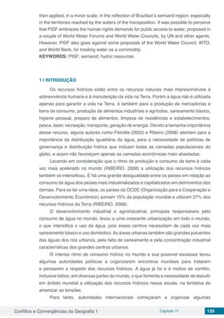 Conflitos e Convergências da Geografia 1 Capítulo 11 135
then applied, in a minor scale, in the reflection of Brazilian’s semiarid region, especially
in the territories reached by the waters of the transposition. It was possible to perceive
that PISF embraces the human rights demands for public access to water, proposed in
a couple of World Water Forums and World Water Councils, by UN and other agents.
However, PISF also goes against some proposals of the World Water Council, WTO,
and World Bank, for treating water as a commodity.
KEYWORDS: PISF; semiarid; hydric resources.
1 | 	INTRODUÇÃO
Os recursos hídricos estão entre os recursos naturais mais imprescindíveis à
sobrevivência humana e à manutenção da vida na Terra. Porém a água não é utilizada
apenas para garantir a vida na Terra, é também para a produção de mercadorias e
bens de consumo, produção de alimentos industriais e agrícolas, saneamento básico,
higiene pessoal, preparo de alimentos, limpeza de residências e estabelecimentos,
pesca, lazer, recreação, transporte, geração de energia. Devido a tamanha importância
desse recurso, alguns autores como Petrella (2002) e Ribeiro (2008) atentam para a
importância da distribuição igualitária da água, para a necessidade de políticas de
governança e distribuição hídrica que incluam todas as camadas populacionais do
globo, e assim não favoreçam apenas as camadas econômicas mais abastadas.
Levando em consideração que o ritmo de produção e consumo de bens é cada
vez mais acelerado no mundo (RIBEIRO, 2008) a utilização dos recursos hídricos
também se intensificou. E há uma grande desigualdade entre os países em relação ao
consumo de água dos países mais industrializados e capitalizados em detrimentos dos
demais. Para se ter uma ideia, os países da OCDE (Organização para a Cooperação e
Desenvolvimento Econômico) somam 15% da população mundial e utilizam 27% dos
recursos hídricos da Terra (RIBEIRO, 2008).
O desenvolvimento industrial e agroindustrial, principais responsáveis pelo
consumo de água no mundo, levou a uma crescente urbanização em todo o mundo,
o que intensifica o uso da água, pois esses centros necessitam de cada vez mais
saneamento básico e uso doméstico.As áreas urbanas também são grandes poluentes
das águas dos rios urbanos, pela falta de saneamento e pela concentração industrial
características dos grandes centros urbanos.
O intenso ritmo de consumo hídrico no mundo e sua possível escassez levou
algumas autoridades políticas a organizarem encontros mundiais para tratarem
e pensarem a respeito dos recursos hídricos. A água já foi e é motivo de conflito,
inclusive bélico, em diversas partes do mundo, o que fomenta a necessidade de discutir
em âmbito mundial a utilização dos recursos hídricos nessa escala, na tentativa de
amenizar as tensões.
Para tanto, autoridades internacionais começaram a organizar algumas
 
