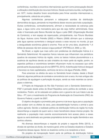 Conflitos e Convergências da Geografia 1 Capítulo 11 136
conferências, reuniões e encontros internacionais que tem como preocupação discutir
a utilização e distribuição dos recursos hídricos. Desde a primeira reunião, naArgentina,
em 1977, muitos desafios foram encontrados para firmar acordos internacionais e,
principalmente, colocá-los em prática.
Algumas conferências pensaram e esboçaram acordos de distribuição
democrática da água, pensando na importância desse recurso para toda a população.
Outras conferências, contraditoriamente, afirmam a necessidade da cobrança pela
água, a água como uma mercadoria para que ela seja melhor administrada. Essa
visão é financiada pelo Banco Mundial da Água e pela OMC (Organização Mundial
do Comércio), e tem espaço de repercussão, principalmente, nos Fóruns Mundiais
da Água. Autores como Petrella (2002) e Ribeiro (2008) afirmam que a cobrança
pela água apenas aumentaria o desigual acesso a esse recurso no mundo, já que
a desigualdade econômica global é enorme. Para se ter uma ideia, atualmente “1,4
bilhão de pessoas não tem acesso à água potável” (PETRELLA, 2002, p. 52).
No Brasil, a região que mais sofre com problemas de distribuição hídrica é o
Semiárido Setentrional. Há aspectos físicos naturais que influenciam nos periódicos
quadros de escassez hídrica da região, como os baixos índices pluviométricos e a
ausência de aquíferos devido ao solo cristalino da maior parte da região, porém, os
aspectos políticos e econômicos também influenciam muito na escassez que sofre
grande parte da população que ali vive (BRITTO, 2013).Adistribuição hídrica é desigual
e favorece os mais capitalizados, senhores da terra e da água (Petrella, 2002).
Para amenizar os efeitos da seca no Semiárido foram criadas, desde o Brasil
Colonial, algumas políticas de combate e convivência com a seca. As mais antigas são
as políticas de açudagem e perfuração de poços, sendo as mais recentes os carros-
pipas e cisternas.
O Projeto de Integração do Rio São Francisco com o Semiárido Setentrional –
PISF é pensado desde antes do Brasil República como política de combate a seca
nordestina. Porém, só foi colocado em prática com o governo de Luiz Inácio Lula da
Silva – PT, com o investimento do Programa de Aceleração do Crescimento (PAC) do
Governo Federal, a partir de 2007.
O objetivo divulgado e prometido pelo governo é de levar água para a população
para acabar com os efeitos da seca, para dessedentação humana e animal e para
cultivo agrícola. Devido a realidade política de distribuição hídrica da região há muita
desconfiança a respeito de quem será o maior beneficiário desse imenso projeto. Se
realmente a população mais carente economicamente terá acesso pleno a essas
águas ou será destinado aos grandes proprietários de terra da região Semiárida e aos
centros urbanos.
Há diversas desconfianças a respeito do projeto e segundo Britto (2013), a
divisão de opiniões se divide, de maneira geral, entre os Estados doadores e Estados
receptores dessas águas. Sendo os doadores contra e os receptores a favor.
Os projetos de transposição fazem parte de políticas de distribuição hídrica
 