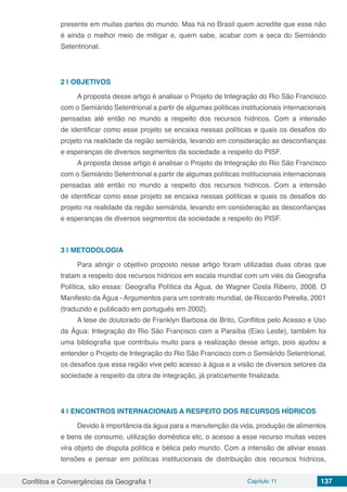Conflitos e Convergências da Geografia 1 Capítulo 11 137
presente em muitas partes do mundo. Mas há no Brasil quem acredite que esse não
é ainda o melhor meio de mitigar e, quem sabe, acabar com a seca do Semiárido
Setentrional.
2 | 	OBJETIVOS
A proposta desse artigo é analisar o Projeto de Integração do Rio São Francisco
com o Semiárido Setentrional a partir de algumas políticas institucionais internacionais
pensadas até então no mundo a respeito dos recursos hídricos. Com a intensão
de identificar como esse projeto se encaixa nessas políticas e quais os desafios do
projeto na realidade da região semiárida, levando em consideração as desconfianças
e esperanças de diversos segmentos da sociedade a respeito do PISF.
A proposta desse artigo é analisar o Projeto de Integração do Rio São Francisco
com o Semiárido Setentrional a partir de algumas políticas institucionais internacionais
pensadas até então no mundo a respeito dos recursos hídricos. Com a intensão
de identificar como esse projeto se encaixa nessas políticas e quais os desafios do
projeto na realidade da região semiárida, levando em consideração as desconfianças
e esperanças de diversos segmentos da sociedade a respeito do PISF.
3 | 	METODOLOGIA
Para atingir o objetivo proposto nesse artigo foram utilizadas duas obras que
tratam a respeito dos recursos hídricos em escala mundial com um viés da Geografia
Política, são essas: Geografia Política da Água, de Wagner Costa Ribeiro, 2008. O
Manifesto da Água - Argumentos para um contrato mundial, de Riccardo Petrella, 2001
(traduzido e publicado em português em 2002).
A tese de doutorado de Franklyn Barbosa de Brito, Conflitos pelo Acesso e Uso
da Água: Integração do Rio São Francisco com a Paraíba (Eixo Leste), também foi
uma bibliografia que contribuiu muito para a realização desse artigo, pois ajudou a
entender o Projeto de Integração do Rio São Francisco com o Semiárido Setentrional,
os desafios que essa região vive pelo acesso à água e a visão de diversos setores da
sociedade a respeito da obra de integração, já praticamente finalizada.
4 | 	ENCONTROS INTERNACIONAIS A RESPEITO DOS RECURSOS HÍDRICOS
Devido à importância da água para a manutenção da vida, produção de alimentos
e bens de consumo, utilização doméstica etc, o acesso a esse recurso muitas vezes
vira objeto de disputa política e bélica pelo mundo. Com a intensão de aliviar essas
tensões e pensar em políticas institucionais de distribuição dos recursos hídricos,
 