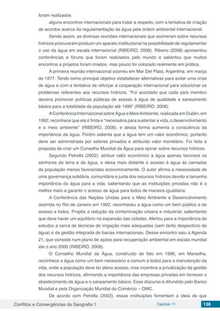 Conflitos e Convergências da Geografia 1 Capítulo 11 138
foram realizados
alguns encontros internacionais para tratar a respeito, com a tentativa de criação
de acordos acerca da regulamentação da água pela ordem ambiental internacional.
Sendo assim, as diversas reuniões internacionais que ocorreram sobre recursos
hídricos procuraram produzir um aparato institucional na possibilidade de regulamentar
o uso da água em escala internacional (RIBEIRO, 2008). Ribeiro (2008) apresentou
conferências e fóruns que foram realizados pelo mundo e salientou que muitos
encontros e projetos foram criados, mas pouco foi colocado realmente em prática.
A primeira reunião internacional ocorreu em Mar Del Plata, Argentina, em março
de 1977. Tendo como principal objetivo estabelecer alternativas para evitar uma crise
de água e com a tentativa de reforçar a cooperação internacional para solucionar os
problemas referentes aos recursos hídricos. “Foi acordado que cada país membro
deveria promover políticas públicas de acesso à água de qualidade e saneamento
básico para a totalidade da população até 1990” (RIBEIRO, 2008).
AConferência Internacional sobre Água e MeioAmbiente, realizada em Dublin, em
1992, reconhece que ela é finita e “necessária para sustentar a vida, o desenvolvimento
e o meio ambiente” (RIBEIRO, 2008), e dessa forma aumenta a consciência da
importância da água. Porém salienta que a água tem um valor econômico, portanto
deve ser administrada por setores privados e atribuído valor monetário. Foi feita a
proposta de criar um Conselho Mundial da Água para opinar sobre recursos hídricos.
Segundo Petrella (2002), atribuir valor econômico à água apenas favorece os
senhores da terra e da água, e deixa mais distante o acesso à água às camadas
da população menos favorecidas economicamente. O autor afirma a necessidade de
uma governança solidária, comunitária e justa dos recursos hídricos devido a tamanha
importância da água para a vida, salientando que as instituições privadas não é o
melhor meio a garantir o acesso de água para todos de maneira igualitária.
A Conferência das Nações Unidas para o Meio Ambiente e Desenvolvimento
ocorrida no Rio de Janeiro em 1992, reconheceu a água como um bem público e de
acesso a todos. Propôs a redução da contaminação urbana e industrial, salientando
que deve haver um equilíbrio na expansão das cidades. Alertou para a importância de
estudos a cerca de técnicas de irrigação mais adequadas (sem tanto desperdício de
água) e da gestão integrada de bacias internacionais. Desse encontro saiu a Agenda
21, que consiste num plano de ações para recuperação ambiental em escala mundial
ate o ano 2000 (RIBEIRO, 2008).
O Conselho Mundial da Água, construído de fato em 1996, em Marselha,
reconhece a água como um bem necessário e comum a todos para a manutenção da
vida, onde a população deve ter pleno acesso, mas incentiva a privatização da gestão
dos recursos hídricos, afirmando a importância das empresas privadas em fornecer o
abastecimento de água e o saneamento básico. Esse discurso é difundido pelo Banco
Mundial e pela Organização Mundial do Comércio – OMC.
De acordo com Petrella (2002), essas instituições fomentam a ideia de que
 
