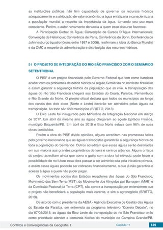 Conflitos e Convergências da Geografia 1 Capítulo 11 139
as instituições públicas não têm capacidade de governar os recursos hídricos
adequadamente e a atribuição de valor econômico a água enfatizaria e conscientizaria
a população mundial a respeito da importância da água, tornando seu uso mais
consciente. Porém, o autor novamente denuncia a quem esse discurso favorece.
A Participação Global da Água; Convenção de Cursos D`Água Internacionais;
Convenção de Helsinque; Conferência de Paris, Conferência de Bonn; Conferência de
Johnnesburgo (quatro fóruns entre 1997 e 2006), reafirmam a ideia do Banco Mundial
e da OMC a respeito da administração e distribuição dos recursos hídricos.
5 | 	O PROJETO DE INTEGRAÇÃO DO RIO SÃO FRANCISCO COM O SEMIÁRIDO
SETENTRIONAL
O PISF é um projeto financiado pelo Governo Federal que tem como bandeira
acabar com os problemas de déficit hídrico da região Semiárida do nordeste brasileiro
e assim garantir a segurança hídrica da população que ali vive. A transposição das
águas do Rio São Francisco chegará aos Estados do Ceará, Paraíba, Pernambuco
e Rio Grande do Norte. O projeto oficial declara que todos os municípios ao longo
dos canais dos dois eixos (Norte e Leste) deverão ser atendidos pelas águas da
transposição. Ao todo são 559 municípios (BRITTO, 2013).
O Eixo Leste foi inaugurado pelo Ministério da Integração Nacional em março
de 2017. Em abril do mesmo ano as águas chegaram ao açude Epitácio Pessoa,
município Boqueirão/PB. Em abril de 2018 o Eixo Norte estava com 96% de suas
obras concluídas.
Porém a obra do PISF divide opiniões, alguns acreditam nas promessas feitas
pelo governo nacional de que as águas transpostas garantirão a segurança hídrica de
toda a população do Semiárido. Outros acreditam que essas águas serão destinadas
em sua maioria aos grandes proprietários de terra e centros urbanos. Alguns críticos
do projeto acreditam ainda que como o gasto com a obra foi elevado, pode haver a
possibilidade de no futuro essa obra passar a ser administrada pela iniciativa privada,
e assim essas águas poderão ser cobradas financeiramente, o que já não garantiria o
acesso à água a quem não puder pagar.
Os movimentos sociais dos Estados receptores das águas do São Francisco,
Movimento dos Sem Terra (MST); do Movimento dos Atingidos por Barragem (MAB) e
da Comissão Pastoral da Terra (CPT), são contra a transposição por entenderem que
o projeto não beneficiará a população mais carente, e sim o agronegócio (BRITTO,
2013).
De acordo com o presidente da AESA - Agência Executiva de Gestão das Águas
do Estado da Paraíba, em entrevista ao programa televisivo “Correio Debate”, no
dia 07/05/2018, as águas do Eixo Leste da transposição do rio São Francisco terão
como prioridade atender a demanda hídrica do município de Campina Grande/PB,
 