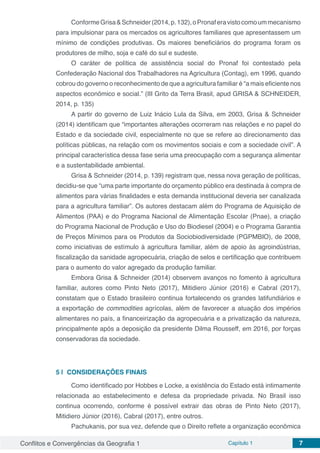 Conflitos e Convergências da Geografia 1 Capítulo 1 7
ConformeGrisa&Schneider(2014,p.132),oPronaferavistocomoummecanismo
para impulsionar para os mercados os agricultores familiares que apresentassem um
mínimo de condições produtivas. Os maiores beneficiários do programa foram os
produtores de milho, soja e café do sul e sudeste.
O caráter de política de assistência social do Pronaf foi contestado pela
Confederação Nacional dos Trabalhadores na Agricultura (Contag), em 1996, quando
cobrou do governo o reconhecimento de que a agricultura familiar é “a mais eficiente nos
aspectos econômico e social.” (III Grito da Terra Brasil, apud GRISA & SCHNEIDER,
2014, p. 135)
A partir do governo de Luiz Inácio Lula da Silva, em 2003, Grisa & Schneider
(2014) identificam que “importantes alterações ocorreram nas relações e no papel do
Estado e da sociedade civil, especialmente no que se refere ao direcionamento das
políticas públicas, na relação com os movimentos sociais e com a sociedade civil”. A
principal característica dessa fase seria uma preocupação com a segurança alimentar
e a sustentabilidade ambiental.
Grisa & Schneider (2014, p. 139) registram que, nessa nova geração de políticas,
decidiu-se que “uma parte importante do orçamento público era destinada à compra de
alimentos para várias finalidades e esta demanda institucional deveria ser canalizada
para a agricultura familiar”. Os autores destacam além do Programa de Aquisição de
Alimentos (PAA) e do Programa Nacional de Alimentação Escolar (Pnae), a criação
do Programa Nacional de Produção e Uso do Biodiesel (2004) e o Programa Garantia
de Preços Mínimos para os Produtos da Sociobiodiversidade (PGPMBIO), de 2008,
como iniciativas de estímulo à agricultura familiar, além de apoio às agroindústrias,
fiscalização da sanidade agropecuária, criação de selos e certificação que contribuem
para o aumento do valor agregado da produção familiar.
Embora Grisa & Schneider (2014) observem avanços no fomento à agricultura
familiar, autores como Pinto Neto (2017), Mitidiero Júnior (2016) e Cabral (2017),
constatam que o Estado brasileiro continua fortalecendo os grandes latifundiários e
a exportação de commodities agrícolas, além de favorecer a atuação dos impérios
alimentares no país, a financeirização da agropecuária e a privatização da natureza,
principalmente após a deposição da presidente Dilma Rousseff, em 2016, por forças
conservadoras da sociedade.
5 | 	CONSIDERAÇÕES FINAIS
Como identificado por Hobbes e Locke, a existência do Estado está intimamente
relacionada ao estabelecimento e defesa da propriedade privada. No Brasil isso
continua ocorrendo, conforme é possível extrair das obras de Pinto Neto (2017),
Mitidiero Júnior (2016), Cabral (2017), entre outros.
Pachukanis, por sua vez, defende que o Direito reflete a organização econômica
 