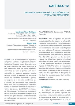 Conflitos e Convergências da Geografia 1 Capítulo 12 142
GEOGRAFIA DA DISPERSÃO ECONÔMICA DO
PRONAF NO MARANHÃO
CAPÍTULO 12
doi
Vanderson Viana Rodrigues
Graduando em Geografia pela Universidade
Estadual do Maranhão – UEMA
Departamento de História e Geografia – DHG
São Luís – Maranhão
Ademir Terra
Professor Adjunto da Universidade Estadual do
Maranhão – UEMA
Departamento de História e Geografia – DHG
São Luís – Maranhão
RESUMO: O reconhecimento da agricultura
camponesa justifica a criação de um ambiente
institucional favorável para o desenvolvimento
de suas atividades de base sustentável e
em consonância com as novas demandas
ambientais às quais o planeta vem sendo
submetido. A presente pesquisa objetiva
verificar a ação do PRONAF no âmbito do
estado do Maranhão, analisando a política
do programa e os impactos econômicos que
a mesma vem provocando nas economias
locais e na vida dos beneficiários. Para tanto,
buscou-se identificar e analisar os impactos do
volume de recursos do PRONAF em relação
ao PIB estadual. Verificando-se os entraves
encontrados pelos camponeses na aquisição do
credito, e a aplicação dessa política no estado,
as mudanças por ela causadas e a relevância
para as famílias.
PALAVRAS-CHAVE: Camponeses, PRONAF,
Economia.
ABSTRACT: The recognition of peasant
agriculture justifies the creation of a favorable
institutional environment for the development of
its sustainable base activities and in line with the
new environmental demands to which the planet
has been subjected. The present investigation
aims to verify the action of PRONAF within the
framework of the state of Maranhão, analyzing
the policy of the program and the economic
impacts that it has been causing in the local
economies and in the lives of the beneficiaries.
To do this, we sought to identify and analyze the
impacts of PRONAF’s volume of resources in
relation to the state GDP. Seeing the obstacles
encountered by farmers in the acquisition of
credit, and the application of that policy in
the state, the changes caused by it and the
relevance for families.
KEYWORDS: Peasants, PRONAF, Economy.
1 | 	INTRODUÇÃO
O PRONAF surge em meio à pauta
de reivindicações da política agrícola dos
camponeses e movimentos sociais, sendo fruto
de muitas lutas e ações de enfrentamento a
grupos políticos. A partir da década de 1970, os
 