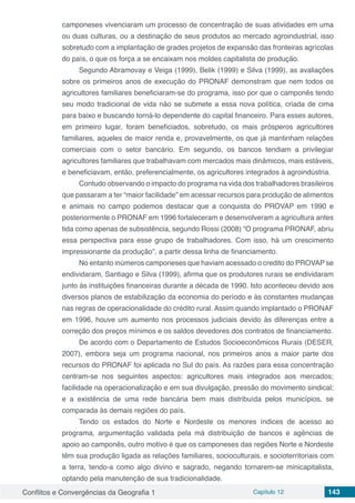 Conflitos e Convergências da Geografia 1 Capítulo 12 143
camponeses vivenciaram um processo de concentração de suas atividades em uma
ou duas culturas, ou a destinação de seus produtos ao mercado agroindustrial, isso
sobretudo com a implantação de grades projetos de expansão das fronteiras agrícolas
do país, o que os força a se encaixam nos moldes capitalista de produção.
Segundo Abramovay e Veiga (1999), Belik (1999) e Silva (1999), as avaliações
sobre os primeiros anos de execução do PRONAF demonstram que nem todos os
agricultores familiares beneficiaram-se do programa, isso por que o camponês tendo
seu modo tradicional de vida não se submete a essa nova política, criada de cima
para baixo e buscando torná-lo dependente do capital financeiro. Para esses autores,
em primeiro lugar, foram beneficiados, sobretudo, os mais prósperos agricultores
familiares, aqueles de maior renda e, provavelmente, os que já mantinham relações
comerciais com o setor bancário. Em segundo, os bancos tendiam a privilegiar
agricultores familiares que trabalhavam com mercados mais dinâmicos, mais estáveis,
e beneficiavam, então, preferencialmente, os agricultores integrados à agroindústria.
Contudo observando o impacto do programa na vida dos trabalhadores brasileiros
que passaram a ter “maior facilidade” em acessar recursos para produção de alimentos
e animais no campo podemos destacar que a conquista do PROVAP em 1990 e
posteriormente o PRONAF em 1996 fortaleceram e desenvolveram a agricultura antes
tida como apenas de subsistência, segundo Rossi (2008) “O programa PRONAF, abriu
essa perspectiva para esse grupo de trabalhadores. Com isso, há um crescimento
impressionante da produção”, a partir dessa linha de financiamento.
No entanto inúmeros camponeses que haviam acessado o credito do PROVAP se
endividaram, Santiago e Silva (1999), afirma que os produtores rurais se endividaram
junto às instituições financeiras durante a década de 1990. Isto aconteceu devido aos
diversos planos de estabilização da economia do período e às constantes mudanças
nas regras de operacionalidade do crédito rural. Assim quando implantado o PRONAF
em 1996, houve um aumento nos processos judiciais devido às diferenças entre a
correção dos preços mínimos e os saldos devedores dos contratos de financiamento.
De acordo com o Departamento de Estudos Socioeconômicos Rurais (DESER,
2007), embora seja um programa nacional, nos primeiros anos a maior parte dos
recursos do PRONAF foi aplicada no Sul do país. As razões para essa concentração
centram-se nos seguintes aspectos: agricultores mais integrados aos mercados;
facilidade na operacionalização e em sua divulgação, pressão do movimento sindical;
e a existência de uma rede bancária bem mais distribuída pelos municípios, se
comparada às demais regiões do país.
Tendo os estados do Norte e Nordeste os menores índices de acesso ao
programa, argumentação validada pela má distribuição de bancos e agências de
apoio ao camponês, outro motivo é que os camponeses das regiões Norte e Nordeste
têm sua produção ligada as relações familiares, socioculturais, e socioterritoriais com
a terra, tendo-a como algo divino e sagrado, negando tornarem-se minicapitalista,
optando pela manutenção de sua tradicionalidade.
 