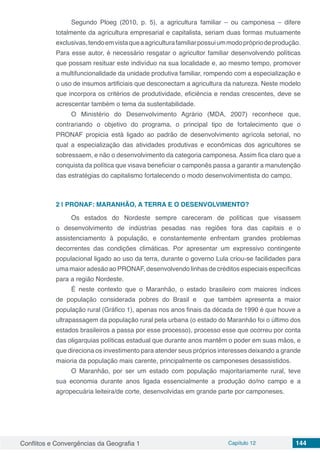 Conflitos e Convergências da Geografia 1 Capítulo 12 144
Segundo Ploeg (2010, p. 5), a agricultura familiar – ou camponesa – difere
totalmente da agricultura empresarial e capitalista, seriam duas formas mutuamente
exclusivas,tendoemvistaqueaagriculturafamiliarpossuiummodoprópriodeprodução.
Para esse autor, é necessário resgatar o agricultor familiar desenvolvendo políticas
que possam resituar este indivíduo na sua localidade e, ao mesmo tempo, promover
a multifuncionalidade da unidade produtiva familiar, rompendo com a especialização e
o uso de insumos artificiais que desconectam a agricultura da natureza. Neste modelo
que incorpora os critérios de produtividade, eficiência e rendas crescentes, deve se
acrescentar também o tema da sustentabilidade.
O Ministério do Desenvolvimento Agrário (MDA, 2007) reconhece que,
contrariando o objetivo do programa, o principal tipo de fortalecimento que o
PRONAF propicia está ligado ao padrão de desenvolvimento agrícola setorial, no
qual a especialização das atividades produtivas e econômicas dos agricultores se
sobressaem, e não o desenvolvimento da categoria camponesa. Assim fica claro que a
conquista da política que visava beneficiar o camponês passa a garantir a manutenção
das estratégias do capitalismo fortalecendo o modo desenvolvimentista do campo.
2 | 	PRONAF: MARANHÃO, A TERRA E O DESENVOLVIMENTO?
Os estados do Nordeste sempre careceram de políticas que visassem
o desenvolvimento de indústrias pesadas nas regiões fora das capitais e o
assistenciamento à população, e constantemente enfrentam grandes problemas
decorrentes das condições climáticas. Por apresentar um expressivo contingente
populacional ligado ao uso da terra, durante o governo Lula criou-se facilidades para
uma maior adesão ao PRONAF, desenvolvendo linhas de créditos especiais especificas
para a região Nordeste.
É neste contexto que o Maranhão, o estado brasileiro com maiores índices
de população considerada pobres do Brasil e que também apresenta a maior
população rural (Gráfico 1), apenas nos anos finais da década de 1990 é que houve a
ultrapassagem da população rural pela urbana (o estado do Maranhão foi o último dos
estados brasileiros a passa por esse processo), processo esse que ocorreu por conta
das oligarquias políticas estadual que durante anos mantêm o poder em suas mãos, e
que direciona os investimento para atender seus próprios interesses deixando a grande
maioria da população mais carente, principalmente os camponeses desassistidos.
O Maranhão, por ser um estado com população majoritariamente rural, teve
sua economia durante anos ligada essencialmente a produção do/no campo e a
agropecuária leiteira/de corte, desenvolvidas em grande parte por camponeses.
 