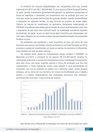 Conflitos e Convergências da Geografia 1 Capítulo 12 147
O montante de recursos disponibilizado aos camponeses teve seu recorde
registrado em 2012 com R$ 1.305.325.964,10, já no governo Dilma Rousseff (Gráfico
3), após grande investimento governamental aplicado na agricultura camponesa na
busca de capitalizar o camponês, em consonância com as políticas que criou um
novo ator social no campo denominado de agricultor familiar, visando metamorfosear
o camponês em agricultor familiar, ou seja, torná-lo um produtor de escala média.
Todavia, tal volume de investimento na agricultura camponesa materializado no
PRONAF, foi justificado pela abstenção de criação de novos assentamentos rurais, com
o argumento de que seria mais racional investir na viabilização econômica daqueles
já existentes, tal opção, se por um lado trouxe algum benefício aos camponeses, por
outro lado, estagnou de vez a lenta e árdua luta pela desconcentração da propriedade
fundiária no país.
Os problemas que assolaram o setor econômico do país, por conta da crise
financeira que ocorreu nos Estados Unidos da América e na União Europeia em 2012,
provocou a queda de investimentos em todos os setores da economia no Maranhão,
como também em todo território nacional.
Os reflexos desta queda de investimentos atingiu também o PRONAF, no
Maranhão em 2013, o montante foi de apenas R$ 412.897.562,81 (Gráfico 3),
restringindo ainda mais o acesso dos camponeses à essa modalidade financiamento,
para eles única, aos quais restando apenas a forma de produção que lhes são
característico, o modo tradicional, porém, esta também é uma peculiaridade do
camponês, que ora se submete ao capital, ora o estranha, assim, nessa atuação
ambígua, ele se recria em sua território, em virtude da flexibilidade que o trabalho
familiar e a relativa independência das instituições financeiras lhes conferem,
permitindo lhes encontrar novas formas de produzir.
Gráfico 3 - Valores dos financiamentos do PRONAF no Maranhão no período 1999/2017.
Fonte: BRASIL, B.C. 2017.
Nos últimos anos o Maranhão foi destaque nos meios de comunicação em razão
 