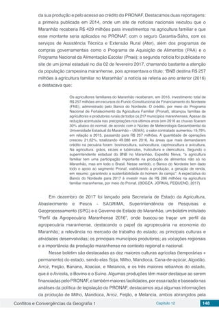 Conflitos e Convergências da Geografia 1 Capítulo 12 148
da sua produção e pelo acesso ao crédito do PRONAF. Destacamos duas reportagens:
a primeira publicada em 2014, onde um site de notícias nacionais veiculou que o
Maranhão receberia R$ 429 milhões para investimentos na agricultura familiar e que
esse montante seria aplicados no PRONAF, com o seguro Garantia-Safra, com os
serviços de Assistência Técnica e Extensão Rural (Ater), além dos programas de
compras governamentais como o Programa de Aquisição de Alimentos (PAA) e o
Programa Nacional da Alimentação Escolar (Pnae); a segunda notícia foi publicada no
site de um jornal estadual no dia 02 de fevereiro 2017, chamando bastante a atenção
da população campesina maranhense, pois apresentava o título: “BNB destina R$ 257
milhões à agricultura familiar no Maranhão” a notícia se referia ao ano anterior (2016)
e destacava que:
Os agricultores familiares do Maranhão receberam, em 2016, investimento total de
R$ 257 milhões em recursos do Fundo Constitucional de Financiamento do Nordeste
(FNE), administrado pelo Banco do Nordeste. O crédito, por meio do Programa
Nacional de Fortalecimento da Agricultura Familiar (Pronaf), alcançou famílias de
agricultores e produtores rurais de todos os 217 municípios maranhenses. Apesar da
redução acentuada nas precipitações nos últimos anos (em 2016 as chuvas ficaram
30% abaixo do normal, de acordo com o Núcleo de Meteorologia Geoambiental da
Universidade Estadual do Maranhão – UEMA), o valor contratado aumentou 19,78%
em relação a 2015, passando para R$ 257 milhões. A quantidade de operações
cresceu 21,62%, totalizando 49.086 em 2016. As áreas que mais demandaram
crédito na pecuária foram: bovinocultura, suinocultura, caprinocultura e avicultura.
Na agricultura: grãos, raízes e tubérculos, fruticultura e olericultura. Segundo o
superintendente estadual do BNB no Maranhão, Expedito Neiva, “a agricultura
familiar tem uma participação importante na produção de alimentos não só no
Maranhão, mas em todo o Brasil. Nesse sentido, o Banco do Nordeste tem dado
todo o apoio ao segmento Pronaf, viabilizando a produção, a geração de renda,
em resumo: garantindo a sustentabilidade do homem do campo”. A expectativa do
Banco do Nordeste para 2017 é investir mais de R$ 286 milhões na agricultura
familiar maranhense, por meio do Pronaf. (BOGEA. JORNAL PEQUENO, 2017)
Em dezembro de 2017 foi lançado pela Secretaria de Estado da Agricultura,
Abastecimento e Pesca - SAGRIMA, Superintendência de Pesquisas e
Geoprocessamento (SPG) e o Governo do Estado do Maranhão, um boletim intitulado
“Perfil da Agropecuária Maranhense 2016”, onde buscou-se traçar um perfil da
agropecuária maranhense, destacando o papel da agropecuária na economia do
Maranhão; a relevância no mercado de trabalho do estado; as principais culturas e
atividades desenvolvidas; os principais municípios produtores; as vocações regionais
e a importância da produção maranhense no contexto regional e nacional.
Nesse boletim são destacadas as dez maiores culturas agrícolas (temporárias +
permanente) do estado, sendo elas Soja, Milho, Mandioca, Cana-de-açúcar, Algodão,
Arroz, Feijão, Banana, Abacaxi, e Melancia, e os três maiores rebanhos do estado,
que é o Avícola, o Bovino e o Suíno. Algumas produções têm maior destaque ao serem
financiadas pelo PRONAF, e também maiores facilidades, por essa razão e baseado nas
análises da política de legislação do PRONAF, destacamos aqui algumas informações
da produção de Milho, Mandioca, Arroz, Feijão, e Melancia, ambos abrangidos pela
 