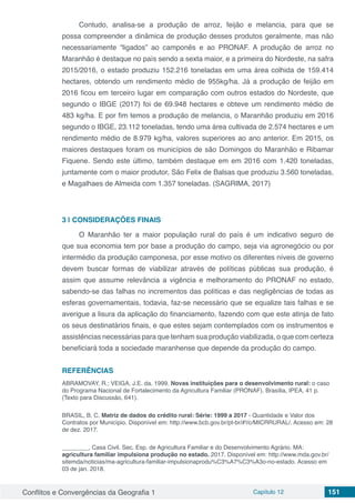 Conflitos e Convergências da Geografia 1 Capítulo 12 151
Contudo, analisa-se a produção de arroz, feijão e melancia, para que se
possa compreender a dinâmica de produção desses produtos geralmente, mas não
necessariamente “ligados” ao camponês e ao PRONAF. A produção de arroz no
Maranhão é destaque no país sendo a sexta maior, e a primeira do Nordeste, na safra
2015/2016, o estado produziu 152.216 toneladas em uma área colhida de 159.414
hectares, obtendo um rendimento médio de 955kg/ha. Já a produção de feijão em
2016 ficou em terceiro lugar em comparação com outros estados do Nordeste, que
segundo o IBGE (2017) foi de 69.948 hectares e obteve um rendimento médio de
483 kg/ha. E por fim temos a produção de melancia, o Maranhão produziu em 2016
segundo o IBGE, 23.112 toneladas, tendo uma área cultivada de 2.574 hectares e um
rendimento médio de 8.979 kg/ha, valores superiores ao ano anterior. Em 2015, os
maiores destaques foram os municípios de são Domingos do Maranhão e Ribamar
Fiquene. Sendo este último, também destaque em em 2016 com 1.420 toneladas,
juntamente com o maior produtor, São Felix de Balsas que produziu 3.560 toneladas,
e Magalhaes de Almeida com 1.357 toneladas. (SAGRIMA, 2017)
3 | 	CONSIDERAÇÕES FINAIS
O Maranhão ter a maior população rural do país é um indicativo seguro de
que sua economia tem por base a produção do campo, seja via agronegócio ou por
intermédio da produção camponesa, por esse motivo os diferentes níveis de governo
devem buscar formas de viabilizar através de políticas públicas sua produção, é
assim que assume relevância a vigência e melhoramento do PRONAF no estado,
sabendo-se das falhas no incrementos das políticas e das negligências de todas as
esferas governamentais, todavia, faz-se necessário que se equalize tais falhas e se
averigue a lisura da aplicação do financiamento, fazendo com que este atinja de fato
os seus destinatários finais, e que estes sejam contemplados com os instrumentos e
assistências necessárias para que tenham sua produção viabilizada, o que com certeza
beneficiará toda a sociedade maranhense que depende da produção do campo.
REFERÊNCIAS
ABRAMOVAY, R.; VEIGA, J.E. da. 1999. Novas instituições para o desenvolvimento rural: o caso
do Programa Nacional de Fortalecimento da Agricultura Familiar (PRONAF). Brasília, IPEA, 41 p.
(Texto para Discussão, 641).
BRASIL, B. C. Matriz de dados do crédito rural: Série: 1999 a 2017 - Quantidade e Valor dos
Contratos por Município. Disponível em: http://www.bcb.gov.br/pt-br/#!/c/MICRRURAL/. Acesso em: 28
de dez. 2017.
________, Casa Civil. Sec. Esp. de Agricultura Familiar e do Desenvolvimento Agrário. MA:
agricultura familiar impulsiona produção no estado. 2017. Disponível em: http://www.mda.gov.br/
sitemda/noticias/ma-agricultura-familiar-impulsionaprodu%C3%A7%C3%A3o-no-estado. Acesso em
03 de jan. 2018.
 