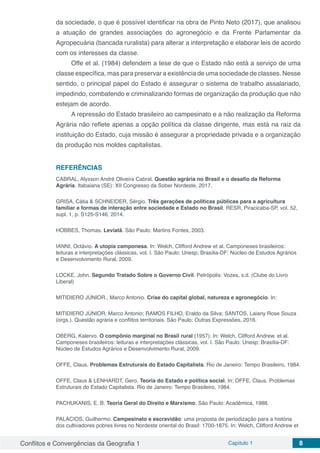 Conflitos e Convergências da Geografia 1 Capítulo 1 8
da sociedade, o que é possível identificar na obra de Pinto Neto (2017), que analisou
a atuação de grandes associações do agronegócio e da Frente Parlamentar da
Agropecuária (bancada ruralista) para alterar a interpretação e elaborar leis de acordo
com os interesses da classe.
Offe et al. (1984) defendem a tese de que o Estado não está a serviço de uma
classe específica, mas para preservar a existência de uma sociedade de classes. Nesse
sentido, o principal papel do Estado é assegurar o sistema de trabalho assalariado,
impedindo, combatendo e criminalizando formas de organização da produção que não
estejam de acordo.
A repressão do Estado brasileiro ao campesinato e a não realização da Reforma
Agrária não reflete apenas a opção política da classe dirigente, mas está na raiz da
instituição do Estado, cuja missão é assegurar a propriedade privada e a organização
da produção nos moldes capitalistas.
REFERÊNCIAS
CABRAL, Alysson André Oliveira Cabral. Questão agrária no Brasil e o desafio da Reforma
Agrária. Itabaiana (SE): XII Congresso da Sober Nordeste, 2017.
GRISA, Cátia & SCHNEIDER, Sérgio. Três gerações de políticas públicas para a agricultura
familiar e formas de interação entre sociedade e Estado no Brasil. RESR, Piracicaba-SP, vol. 52,
supl. 1, p. S125-S146, 2014.
HOBBES, Thomas. Leviatã. São Paulo: Martins Fontes, 2003.
IANNI, Octávio. A utopia camponesa. In: Welch, Clifford Andrew et al. Camponeses brasileiros:
leituras e interpretações clássicas, vol. I. São Paulo: Unesp; Brasília-DF: Núcleo de Estudos Agrários
e Desenvolvimento Rural, 2009.
LOCKE, John. Segundo Tratado Sobre o Governo Civil. Petrópolis: Vozes, s.d. (Clube do Livro
Liberal)
MITIDIERO JÚNIOR., Marco Antonio. Crise do capital global, natureza e agronegócio. In:
MITIDIERO JÚNIOR, Marco Antonio; RAMOS FILHO, Eraldo da Silva; SANTOS, Laiany Rose Souza
(orgs.). Questão agrária e conflitos territoriais. São Paulo: Outras Expressões, 2016.
OBERG, Kalervo. O compônio marginal no Brasil rural (1957). In: Welch, Clifford Andrew. et al.
Camponeses brasileiros: leituras e interpretações clássicas, vol. I. São Paulo: Unesp; Brasília-DF:
Núcleo de Estudos Agrários e Desenvolvimento Rural, 2009.
OFFE, Claus. Problemas Estruturais do Estado Capitalista. Rio de Janeiro: Tempo Brasileiro, 1984.
OFFE, Claus & LENHARDT, Gero. Teoria do Estado e política social. In: OFFE, Claus. Problemas
Estruturais do Estado Capitalista. Rio de Janeiro: Tempo Brasileiro, 1984.
PACHUKANIS, E. B. Teoria Geral do Direito e Marxismo. São Paulo: Acadêmica, 1988.
PALACIOS, Guilhermo. Campesinato e escravidão: uma proposta de periodização para a história
dos cultivadores pobres livres no Nordeste oriental do Brasil: 1700-1875. In: Welch, Clifford Andrew et
 