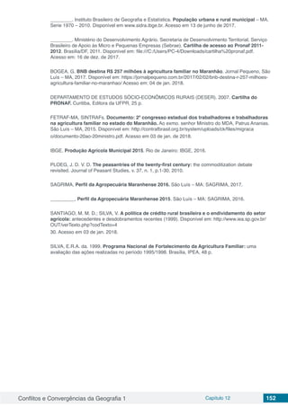 Conflitos e Convergências da Geografia 1 Capítulo 12 152
________. Instituto Brasileiro de Geografia e Estatística. População urbana e rural municipal – MA.
Serie 1970 – 2010. Disponível em www.sidra.ibge.br. Acesso em 13 de junho de 2017.
________. Ministério do Desenvolvimento Agrário. Secretaria de Desenvolvimento Territorial. Serviço
Brasileiro de Apoio às Micro e Pequenas Empresas (Sebrae). Cartilha de acesso ao Pronaf 2011-
2012. Brasília/DF, 2011. Disponível em: file:///C:/Users/PC-4/Downloads/cartilha%20pronaf.pdf.
Acesso em: 16 de dez. de 2017.
BOGEA, G. BNB destina R$ 257 milhões à agricultura familiar no Maranhão. Jornal Pequeno, São
Luís – MA, 2017. Disponível em: https://jornalpequeno.com.br/2017/02/02/bnb-destina-r-257-milhoes-
agricultura-familiar-no-maranhao/ Acesso em: 04 de jan. 2018.
DEPARTAMENTO DE ESTUDOS SÓCIO-ECONÔMICOS RURAIS (DESER). 2007. Cartilha do
PRONAF. Curitiba, Editora da UFPR, 25 p.
FETRAF-MA, SINTRAFs. Documento: 2º congresso estadual dos trabalhadores e trabalhadoras
na agricultura familiar no estado do Maranhão. Ao exmo. senhor Ministro do MDA, Patrus Ananias.
São Luís – MA, 2015. Disponível em: http://contrafbrasil.org.br/system/uploads/ck/files/migraca
o/documento-20ao-20ministro.pdf. Acesso em 03 de jan. de 2018.
IBGE. Produção Agrícola Municipal 2015. Rio de Janeiro: IBGE, 2016.
PLOEG, J. D. V. D. The peasantries of the twenty-first century: the commoditization debate
revisited. Journal of Peasant Studies, v. 37, n. 1, p.1-30, 2010.
SAGRIMA, Perfil da Agropecuária Maranhense 2016. São Luís – MA: SAGRIMA, 2017.
_________, Perfil da Agropecuária Maranhense 2015. São Luís – MA: SAGRIMA, 2016.
SANTIAGO, M. M. D.; SILVA, V. A política de crédito rural brasileira e o endividamento do setor
agrícola: antecedentes e desdobramentos recentes (1999). Disponível em: http://www.iea.sp.gov.br/
OUT/verTexto.php?codTexto=4
30. Acesso em 03 de jan. 2018.
SILVA, E.R.A. da. 1999. Programa Nacional de Fortalecimento da Agricultura Familiar: uma
avaliação das ações realizadas no período 1995/1998. Brasília, IPEA, 48 p.
 
