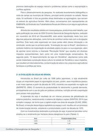 Conflitos e Convergências da Geografia 1 Capítulo 13 154
promove destruições do espaço natural e problemas sociais como a expropriação e
conflitos agrários.
Para o desenvolvimento da pesquisa, foi realizado levantamento bibliográfico e
visita de campo ao município de Vilhena, principal centro produtor no estado. Nessa
visita, foi verificado in loco as grandes áreas destinadas ao agronegócio, que cercam
os setores de agricultura familiar. Além disso, conversamos com representantes da
EMBRAPA, do Sindicato dosTrabalhadores Rurais de Vilhena e com alguns agricultores
familiares.
Através dos resultados obtidos em nossa pesquisa, produzimos este trabalho, que
após publicação nos anais do XXIV Encontro Nacional de Geografia Agrária, realizado
em novembro de 2018 em Dourados/MS, está sendo republicado neste livro com
algumas pequenas alterações, como forma de contribuir ainda mais com a divulgação
científica. Este texto está organizado em duas partes além dessa introdução e da
conclusão, sendo que na primeira parte, “A evolução da soja no Brasil”, abordamos o
contexto histórico da implantação da atividade sojeira no país e a sua expansão, além
de apontar como ocorreu a chamada “Revolução Verde” que resultou em diversos
impactos socioambientais, bem como em uma modernização conservadora. Na
segunda parte, “O desenvolvimento da soja em Rondônia”, abordamos como está
sendo implantada a produção dessa cultura no estado de Rondônia e seus impactos,
que resultam em desmatamentos, contaminação de solos e rios, prejuízos a agricultores
familiares e conflitos por terra.
2 | 	A EVOLUÇÃO DA SOJA NO BRASIL
Introduzida no Brasil por volta de 1908 pelos japoneses, a soja atualmente
ocupa um importante papel no agronegócio do país, porém, essa importância passou
a ser maior apenas a partir da década de 1970, iniciando sua expansão na região sul
(BARRETO, 2004). O aumento da produtividade foi decorrente à grande demanda,
principalmente com o uso do grão em práticas culinárias, nutrição animal e exportação
para países mais populosos.
A expansão da soja é resultado de um intenso processo de globalização do
sistema produtivo, reestruturando o sistema de objetos e ações (SANTOS, 2014) que
compõe o espaço, de forma que o capital amplie sua área de atuação (ELIAS, 2006).
No Brasil, a inserção dessa lógica capitalista ao espaço rural, resultou em um processo
de modernização técnica, ampliando a produtividade a partir da década de 1970.
Com os investimentos destinados à produção de soja, é possível perceber como
ampliou-se o rendimento por hectares dessa oleaginosa no país (Tabela 1).
Ano Produtividade (t/ha)
1976 1,75
1986 1,42
 