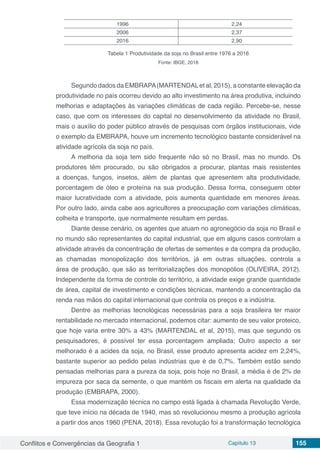 Conflitos e Convergências da Geografia 1 Capítulo 13 155
1996 2,24
2006 2,37
2016 2,90
Tabela 1 Produtividade da soja no Brasil entre 1976 a 2016
Fonte: IBGE, 2018
Segundo dados da EMBRAPA(MARTENDALet al, 2015), a constante elevação da
produtividade no país ocorreu devido ao alto investimento na área produtiva, incluindo
melhorias e adaptações às variações climáticas de cada região. Percebe-se, nesse
caso, que com os interesses do capital no desenvolvimento da atividade no Brasil,
mais o auxílio do poder público através de pesquisas com órgãos institucionais, vide
o exemplo da EMBRAPA, houve um incremento tecnológico bastante considerável na
atividade agrícola da soja no país.
A melhoria da soja tem sido frequente não só no Brasil, mas no mundo. Os
produtores têm procurado, ou são obrigados a procurar, plantas mais resistentes
a doenças, fungos, insetos, além de plantas que apresentem alta produtividade,
porcentagem de óleo e proteína na sua produção. Dessa forma, conseguem obter
maior lucratividade com a atividade, pois aumenta quantidade em menores áreas.
Por outro lado, ainda cabe aos agricultores a preocupação com variações climáticas,
colheita e transporte, que normalmente resultam em perdas.
Diante desse cenário, os agentes que atuam no agronegócio da soja no Brasil e
no mundo são representantes do capital industrial, que em alguns casos controlam a
atividade através da concentração de ofertas de sementes e da compra da produção,
as chamadas monopolização dos territórios, já em outras situações, controla a
área de produção, que são as territorializações dos monopólios (OLIVEIRA, 2012).
Independente da forma de controle do território, a atividade exige grande quantidade
de área, capital de investimento e condições técnicas, mantendo a concentração da
renda nas mãos do capital internacional que controla os preços e a indústria.
Dentre as melhorias tecnológicas necessárias para a soja brasileira ter maior
rentabilidade no mercado internacional, podemos citar: aumento de seu valor proteico,
que hoje varia entre 30% a 43% (MARTENDAL et al, 2015), mas que segundo os
pesquisadores, é possível ter essa porcentagem ampliada; Outro aspecto a ser
melhorado é a acides da soja, no Brasil, esse produto apresenta acidez em 2,24%,
bastante superior ao pedido pelas indústrias que é de 0,7%. Também estão sendo
pensadas melhorias para a pureza da soja, pois hoje no Brasil, a média é de 2% de
impureza por saca da semente, o que mantém os fiscais em alerta na qualidade da
produção (EMBRAPA, 2000).
Essa modernização técnica no campo está ligada à chamada Revolução Verde,
que teve início na década de 1940, mas só revolucionou mesmo a produção agrícola
a partir dos anos 1960 (PENA, 2018). Essa revolução foi a transformação tecnológica
 
