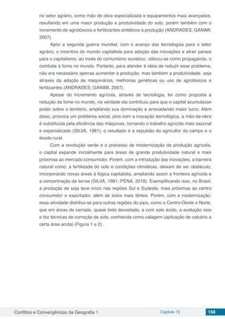 Conflitos e Convergências da Geografia 1 Capítulo 13 156
no setor agrário, como mão de obra especializada e equipamentos mais avançados,
resultando em uma maior produção e produtividade do solo, porém também com o
incremento de agrotóxicos e fertilizantes sintéticos à produção (ANDRADES; GANIMI,
2007).
Após a segunda guerra mundial, com o avanço das tecnologias para o setor
agrário, o incentivo do mundo capitalista para adoção das inovações e atrair países
para o capitalismo, ao invés do comunismo soviético, utilizou-se como propaganda, o
combate à fome no mundo. Portanto, para atender à ideia de reduzir esse problema,
não era necessário apenas aumentar a produção, mas também a produtividade, seja
através da adoção de maquinários, melhorias genéticas ou uso de agrotóxicos e
fertilizantes (ANDRADES; GANIMI, 2007).
Apesar do incremento agrícola, através de tecnologia, ter como proposta a
redução da fome no mundo, na verdade ela contribuiu para que o capital acumulasse
poder sobre o território, ampliando sua dominação e arrecadando maior lucro. Além
disso, provoca um problema social, pois com a inovação tecnológica, a mão-de-obra
é substituída pela eficiência das máquinas, tornando o trabalho agrícola mais sazonal
e especializado (SILVA, 1981), o resultado é a expulsão do agricultor do campo e o
êxodo rural.
Com a revolução verde e o processo de modernização da produção agrícola,
o capital expande inicialmente para áreas de grande produtividade natural e mais
próximas ao mercado consumidor. Porém, com a introdução das inovações, a barreira
natural como, a fertilidade do solo e condições climáticas, deixam de ser obstáculo,
incorporando novas áreas à lógica capitalista, ampliando assim a fronteira agrícola e
a concentração de terras (SILVA, 1981; PENA, 2018). Exemplificando isso, no Brasil,
a produção de soja teve início nas regiões Sul e Sudeste, mais próximas ao centro
consumidor e exportador, além de solos mais férteis. Porém, com a modernização,
essa atividade distribui-se para outras regiões do país, como o Centro-Oeste e Norte,
que em áreas de cerrado, quase todo devastado, e com solo ácido, a evolução veio
e fez técnicas de correção de solo, conhecida como calagem (aplicação de calcário a
certa área acida) (Figura 1 e 2).
 