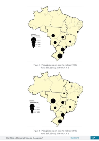 Conflitos e Convergências da Geografia 1 Capítulo 13 157
Figura 1 – Produção de soja em área (ha) no Brasil (1990)
Fonte: IBGE, 2018 org.: SANTOS, T. R. S.
Figura 2 – Produção de soja em área (ha) no Brasil (2016)
Fonte: IBGE, 2018 org.: SANTOS, T. R. S.
 