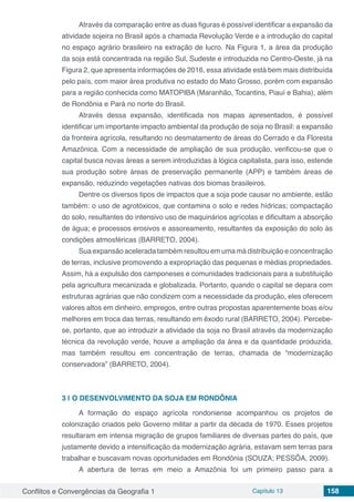 Conflitos e Convergências da Geografia 1 Capítulo 13 158
Através da comparação entre as duas figuras é possível identificar a expansão da
atividade sojeira no Brasil após a chamada Revolução Verde e a introdução do capital
no espaço agrário brasileiro na extração de lucro. Na Figura 1, a área da produção
da soja está concentrada na região Sul, Sudeste e introduzida no Centro-Oeste, já na
Figura 2, que apresenta informações de 2016, essa atividade está bem mais distribuída
pelo país, com maior área produtiva no estado do Mato Grosso, porém com expansão
para a região conhecida como MATOPIBA (Maranhão, Tocantins, Piauí e Bahia), além
de Rondônia e Pará no norte do Brasil.
Através dessa expansão, identificada nos mapas apresentados, é possível
identificar um importante impacto ambiental da produção de soja no Brasil: a expansão
da fronteira agrícola, resultando no desmatamento de áreas do Cerrado e da Floresta
Amazônica. Com a necessidade de ampliação de sua produção, verificou-se que o
capital busca novas áreas a serem introduzidas à lógica capitalista, para isso, estende
sua produção sobre áreas de preservação permanente (APP) e também áreas de
expansão, reduzindo vegetações nativas dos biomas brasileiros.
Dentre os diversos tipos de impactos que a soja pode causar no ambiente, estão
também: o uso de agrotóxicos, que contamina o solo e redes hídricas; compactação
do solo, resultantes do intensivo uso de maquinários agrícolas e dificultam a absorção
de água; e processos erosivos e assoreamento, resultantes da exposição do solo às
condições atmosféricas (BARRETO, 2004).
Sua expansão acelerada também resultou em uma má distribuição e concentração
de terras, inclusive promovendo a expropriação das pequenas e médias propriedades.
Assim, há a expulsão dos camponeses e comunidades tradicionais para a substituição
pela agricultura mecanizada e globalizada. Portanto, quando o capital se depara com
estruturas agrárias que não condizem com a necessidade da produção, eles oferecem
valores altos em dinheiro, empregos, entre outras propostas aparentemente boas e/ou
melhores em troca das terras, resultando em êxodo rural (BARRETO, 2004). Percebe-
se, portanto, que ao introduzir a atividade da soja no Brasil através da modernização
técnica da revolução verde, houve a ampliação da área e da quantidade produzida,
mas também resultou em concentração de terras, chamada de “modernização
conservadora” (BARRETO, 2004).
3 | 	O DESENVOLVIMENTO DA SOJA EM RONDÔNIA
A formação do espaço agrícola rondoniense acompanhou os projetos de
colonização criados pelo Governo militar a partir da década de 1970. Esses projetos
resultaram em intensa migração de grupos familiares de diversas partes do país, que
justamente devido a intensificação da modernização agrária, estavam sem terras para
trabalhar e buscavam novas oportunidades em Rondônia (SOUZA; PESSÔA, 2009).
A abertura de terras em meio a Amazônia foi um primeiro passo para a
 