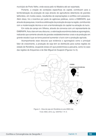Conflitos e Convergências da Geografia 1 Capítulo 13 160
município de Porto Velho, onde escoa pelo rio Madeira até ser exportada.
Portanto, a criação de condições específicas do capital, contribuem para a
territorialização da produção de soja através de agricultores detentores de grandes
latifúndios, em muitos casos, resultantes de expropriações e conflitos com posseiros.
Além disso, há o incentivo por parte de agências públicas, como a EMBRAPA, que
através de pesquisas, incentiva a efetivação da produção de soja na região, contribuindo
com a modernização técnica e com a territorialização do capital na extração do lucro.
Em visita de campo em Vilhena, através de conversa com um representante da
EMBRAPA, ficou claro em seu discurso, a valorização econômica dada ao agronegócio,
indicando que somente através de grandes estabelecimentos rurais e da produção em
grande escala é que se torna possível aumentar o lucro com a produção agrícola.
Acompanhando esse discurso que evidencia o agronegócio como o principal
fator de crescimento, a produção de soja tem se distribuído para outras regiões do
estado de Rondônia, ocupando áreas em que predominava a pecuária, como no caso
das regiões de Ariquemes e de São Miguel do Guaporé (Figuras 4 e 5).
Figura 4 – Área de soja em Rondônia no ano 2000 (ha)
Fonte: IBGE, 2018, org.: SANTOS, T. R. S.
 