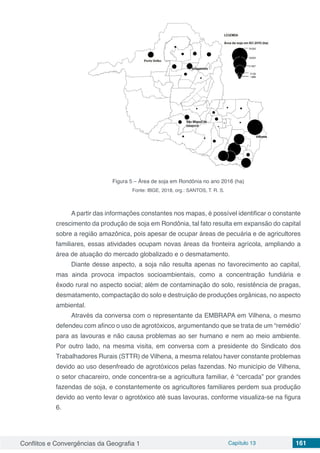 Conflitos e Convergências da Geografia 1 Capítulo 13 161
Figura 5 – Área de soja em Rondônia no ano 2016 (ha)
Fonte: IBGE, 2018, org.: SANTOS, T. R. S.
A partir das informações constantes nos mapas, é possível identificar o constante
crescimento da produção de soja em Rondônia, tal fato resulta em expansão do capital
sobre a região amazônica, pois apesar de ocupar áreas de pecuária e de agricultores
familiares, essas atividades ocupam novas áreas da fronteira agrícola, ampliando a
área de atuação do mercado globalizado e o desmatamento.
Diante desse aspecto, a soja não resulta apenas no favorecimento ao capital,
mas ainda provoca impactos socioambientais, como a concentração fundiária e
êxodo rural no aspecto social; além de contaminação do solo, resistência de pragas,
desmatamento, compactação do solo e destruição de produções orgânicas, no aspecto
ambiental.
Através da conversa com o representante da EMBRAPA em Vilhena, o mesmo
defendeu com afinco o uso de agrotóxicos, argumentando que se trata de um “remédio’
para as lavouras e não causa problemas ao ser humano e nem ao meio ambiente.
Por outro lado, na mesma visita, em conversa com a presidente do Sindicato dos
Trabalhadores Rurais (STTR) de Vilhena, a mesma relatou haver constante problemas
devido ao uso desenfreado de agrotóxicos pelas fazendas. No município de Vilhena,
o setor chacareiro, onde concentra-se a agricultura familiar, é “cercada” por grandes
fazendas de soja, e constantemente os agricultores familiares perdem sua produção
devido ao vento levar o agrotóxico até suas lavouras, conforme visualiza-se na figura
6.
 