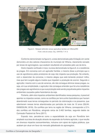 Conflitos e Convergências da Geografia 1 Capítulo 13 162
Figura 6 – Relação latifúndio versus agricultura familiar em Vilhena/RO
Fonte: visita de campo. Org.: SANTOS, T. R. S.
Conforme demonstrado na figura 6, a área demonstrada pela limitação em verde
demonstra um dos setores chacareiros do município de Vilhena, claramente cercado
por áreas do agronegócio, que acabam resultando em pressões pelo uso da terra.
Outro impacto verificado in loco, na área demonstrada na figura 6, é a resistência
às pragas. Em conversa com um agricultor familiar, o mesmo disse a princípio que o
uso de agrotóxicos pelos produtores de soja não impacta sua produção. No entanto,
com o desenrolar da conversa, o mesmo alegou que está tentando produzir milho,
mas que tem surgido alguns insetos que impedem a produção de ocorrer. Segundo o
agricultor, mesmo com o uso de venenos, ele não consegue eliminar essas pragas, ou
seja, em sua simplicidade, o agricultor não consegue entender que há uma resistência
das pragas aos agrotóxicos e que sua produção está sendo prejudicada pelos impactos
ambientais causados pelos fazendeiros da soja.
Portanto, além dos impactos ambientais identificados nessa pesquisa, é possível
apontar os impactos sociais, como os conflitos por terra entre fazendeiros que haviam
abandonado suas terras conseguidas no período da colonização e os posseiros, que
adentraram nessas terras abandonadas por períodos de mais de 10 anos (SILVA;
DANDOLINI, 2018). Os conflitos por terra na região de Vilhena, corresponde a 21%
dos conflitos em Rondônia, atingindo cerca de 2.402 famílias, segundo dados da
Comissão Pastoral da Terra (2017).
Exposto isso, percebe-se como a espacialidade da soja em Rondônia tem
ampliado sua área de atuação através da expansão da fronteira agrícola, o que resulta
em diversos impactos socioambientais, inclusive com apoio de órgãos públicos, que
acabam por atuar em favor do mercado globalizado do agronegócio.
 