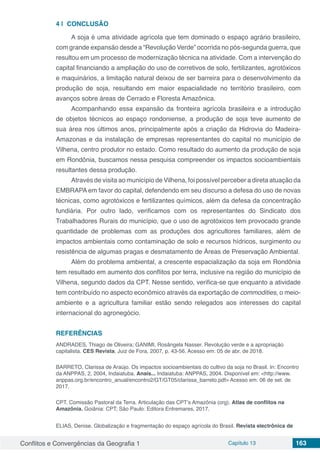 Conflitos e Convergências da Geografia 1 Capítulo 13 163
4 | 	CONCLUSÃO
A soja é uma atividade agrícola que tem dominado o espaço agrário brasileiro,
com grande expansão desde a “Revolução Verde” ocorrida no pós-segunda guerra, que
resultou em um processo de modernização técnica na atividade. Com a intervenção do
capital financiando a ampliação do uso de corretivos de solo, fertilizantes, agrotóxicos
e maquinários, a limitação natural deixou de ser barreira para o desenvolvimento da
produção de soja, resultando em maior espacialidade no território brasileiro, com
avanços sobre áreas de Cerrado e Floresta Amazônica.
Acompanhando essa expansão da fronteira agrícola brasileira e a introdução
de objetos técnicos ao espaço rondoniense, a produção de soja teve aumento de
sua área nos últimos anos, principalmente após a criação da Hidrovia do Madeira-
Amazonas e da instalação de empresas representantes do capital no município de
Vilhena, centro produtor no estado. Como resultado do aumento da produção de soja
em Rondônia, buscamos nessa pesquisa compreender os impactos socioambientais
resultantes dessa produção.
Através de visita ao município de Vilhena, foi possível perceber a direta atuação da
EMBRAPA em favor do capital, defendendo em seu discurso a defesa do uso de novas
técnicas, como agrotóxicos e fertilizantes químicos, além da defesa da concentração
fundiária. Por outro lado, verificamos com os representantes do Sindicato dos
Trabalhadores Rurais do município, que o uso de agrotóxicos tem provocado grande
quantidade de problemas com as produções dos agricultores familiares, além de
impactos ambientais como contaminação de solo e recursos hídricos, surgimento ou
resistência de algumas pragas e desmatamento de Áreas de Preservação Ambiental.
Além do problema ambiental, a crescente espacialização da soja em Rondônia
tem resultado em aumento dos conflitos por terra, inclusive na região do município de
Vilhena, segundo dados da CPT. Nesse sentido, verifica-se que enquanto a atividade
tem contribuído no aspecto econômico através da exportação de commodities, o meio-
ambiente e a agricultura familiar estão sendo relegados aos interesses do capital
internacional do agronegócio.
REFERÊNCIAS
ANDRADES, Thiago de Oliveira; GANIMI, Rosângela Nasser. Revolução verde e a apropriação
capitalista. CES Revista, Juiz de Fora, 2007, p. 43-56. Acesso em: 05 de abr. de 2018.
BARRETO, Clarissa de Araújo. Os impactos socioambientais do cultivo da soja no Brasil. In: Encontro
da ANPPAS, 2, 2004, Indaiatuba. Anais... Indaiatuba: ANPPAS, 2004. Disponível em: <http://www.
anppas.org.br/encontro_anual/encontro2/GT/GT05/clarissa_barreto.pdf> Acesso em: 06 de set. de
2017.
CPT. Comissão Pastoral da Terra. Articulação das CPT’s Amazônia (org). Atlas de conflitos na
Amazônia. Goiânia: CPT; São Paulo: Editora Entremares, 2017.
ELIAS, Denise. Globalização e fragmentação do espaço agrícola do Brasil. Revista electrônica de
 