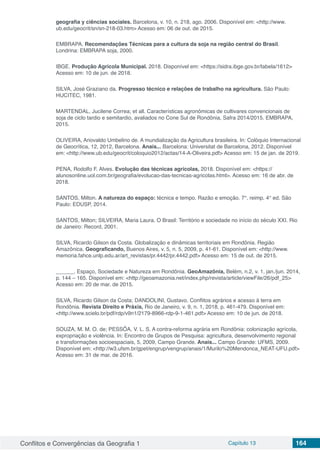 Conflitos e Convergências da Geografia 1 Capítulo 13 164
geografia y ciências sociales. Barcelona, v. 10, n. 218, ago. 2006. Disponível em: <http://www.
ub.edu/geocrit/sn/sn-218-03.htm> Acesso em: 06 de out. de 2015.
EMBRAPA. Recomendações Técnicas para a cultura da soja na região central do Brasil.
Londrina: EMBRAPA soja, 2000.
IBGE. Produção Agrícola Municipal. 2018. Disponível em: <https://sidra.ibge.gov.br/tabela/1612>
Acesso em: 10 de jun. de 2018.
SILVA, José Graziano da. Progresso técnico e relações de trabalho na agricultura. São Paulo:
HUCITEC, 1981.
MARTENDAL, Jucilene Correa; et all. Características agronômicas de cultivares convencionais de
soja de ciclo tardio e semitardio, avaliados no Cone Sul de Rondônia, Safra 2014/2015. EMBRAPA,
2015.
OLIVEIRA, Ariovaldo Umbelino de. A mundialização da Agricultura brasileira. In: Colóquio Internacional
de Geocrítica, 12, 2012, Barcelona. Anais... Barcelona: Universitat de Barcelona, 2012. Disponível
em: <http://www.ub.edu/geocrit/coloquio2012/actas/14-A-Oliveira.pdf> Acesso em: 15 de jan. de 2019.
PENA, Rodolfo F. Alves. Evolução das técnicas agrícolas, 2018. Disponível em: <https://
alunosonline.uol.com.br/geografia/evolucao-das-tecnicas-agricolas.html>. Acesso em: 16 de abr. de
2018.
SANTOS, Milton. A natureza do espaço: técnica e tempo. Razão e emoção. 7°. reimp. 4° ed. São
Paulo: EDUSP, 2014.
SANTOS, Milton; SILVEIRA, Maria Laura. O Brasil: Território e sociedade no início do século XXI. Rio
de Janeiro: Record, 2001.
SILVA, Ricardo Gilson da Costa. Globalização e dinâmicas territoriais em Rondônia. Região
Amazônica. Geograficando, Buenos Aires, v. 5, n. 5, 2009, p. 41-61. Disponível em: <http://www.
memoria.fahce.unlp.edu.ar/art_revistas/pr.4442/pr.4442.pdf> Acesso em: 15 de out. de 2015.
______. Espaço, Sociedade e Natureza em Rondônia. GeoAmazônia, Belém, n.2, v. 1, jan./jun. 2014,
p. 144 – 165. Disponível em: <http://geoamazonia.net/index.php/revista/article/viewFile/26/pdf_25>
Acesso em: 20 de mar. de 2015.
SILVA, Ricardo Gilson da Costa; DANDOLINI, Gustavo. Conflitos agrários e acesso à terra em
Rondônia. Revista Direito e Práxis, Rio de Janeiro, v. 9, n. 1, 2018, p. 461-479. Disponível em:
<http://www.scielo.br/pdf/rdp/v9n1/2179-8966-rdp-9-1-461.pdf> Acesso em: 10 de jun. de 2018.
SOUZA, M. M. O. de; PESSÔA, V. L. S. A contra-reforma agrária em Rondônia: colonização agrícola,
expropriação e violência. In: Encontro de Grupos de Pesquisa: agricultura, desenvolvimento regional
e transformações socioespaciais, 5, 2009, Campo Grande. Anais... Campo Grande: UFMS, 2009.
Disponível em: <http://w3.ufsm.br/gpet/engrup/vengrup/anais/1/Murilo%20Mendonca_NEAT-UFU.pdf>
Acesso em: 31 de mar. de 2016.
 