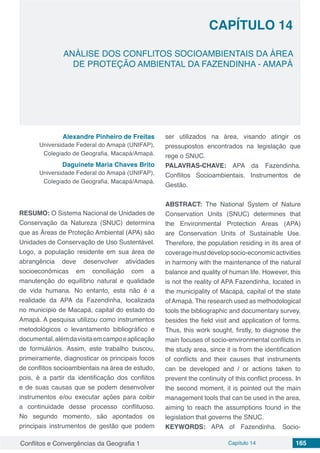 Conflitos e Convergências da Geografia 1 Capítulo 14 165
CAPÍTULO 14
doi
ANÁLISE DOS CONFLITOS SOCIOAMBIENTAIS DA ÁREA
DE PROTEÇÃO AMBIENTAL DA FAZENDINHA - AMAPÁ
Alexandre Pinheiro de Freitas
Universidade Federal do Amapá (UNIFAP),
Colegiado de Geografia, Macapá/Amapá.
Daguinete Maria Chaves Brito
Universidade Federal do Amapá (UNIFAP),
Colegiado de Geografia, Macapá/Amapá.
RESUMO: O Sistema Nacional de Unidades de
Conservação da Natureza (SNUC) determina
que as Áreas de Proteção Ambiental (APA) são
Unidades de Conservação de Uso Sustentável.
Logo, a população residente em sua área de
abrangência deve desenvolver atividades
socioeconômicas em conciliação com a
manutenção do equilíbrio natural e qualidade
de vida humana. No entanto, esta não é a
realidade da APA da Fazendinha, localizada
no município de Macapá, capital do estado do
Amapá. A pesquisa utilizou como instrumentos
metodológicos o levantamento bibliográfico e
documental,alémdavisitaemcampoeaplicação
de formulários. Assim, este trabalho buscou,
primeiramente, diagnosticar os principais focos
de conflitos socioambientais na área de estudo,
pois, é a partir da identificação dos conflitos
e de suas causas que se podem desenvolver
instrumentos e/ou executar ações para coibir
a continuidade desse processo conflituoso.
No segundo momento, são apontados os
principais instrumentos de gestão que podem
ser utilizados na área, visando atingir os
pressupostos encontrados na legislação que
rege o SNUC.
PALAVRAS-CHAVE: APA da Fazendinha.
Conflitos Socioambientais. Instrumentos de
Gestão.
ABSTRACT: The National System of Nature
Conservation Units (SNUC) determines that
the Environmental Protection Areas (APA)
are Conservation Units of Sustainable Use.
Therefore, the population residing in its area of​​
coveragemustdevelopsocio-economicactivities
in harmony with the maintenance of the natural
balance and quality of human life. However, this
is not the reality of APA Fazendinha, located in
the municipality of Macapá, capital of the state
ofAmapá. The research used as methodological
tools the bibliographic and documentary survey,
besides the field visit and application of forms.
Thus, this work sought, firstly, to diagnose the
main focuses of socio-environmental conflicts in
the study area, since it is from the identification
of conflicts and their causes that instruments
can be developed and / or actions taken to
prevent the continuity of this conflict process. In
the second moment, it is pointed out the main
management tools that can be used in the area,
aiming to reach the assumptions found in the
legislation that governs the SNUC.
KEYWORDS: APA of Fazendinha. Socio-
 