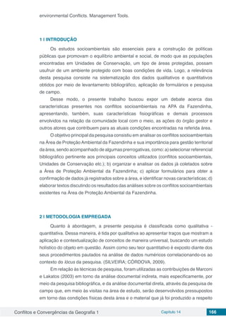 Conflitos e Convergências da Geografia 1 Capítulo 14 166
environmental Conflicts. Management Tools.
1 | 	INTRODUÇÃO
Os estudos socioambientais são essenciais para a construção de políticas
públicas que promovam o equilíbrio ambiental e social, de modo que as populações
encontradas em Unidades de Conservação, um tipo de áreas protegidas, possam
usufruir de um ambiente protegido com boas condições de vida. Logo, a relevância
desta pesquisa consiste na sistematização dos dados qualitativos e quantitativos
obtidos por meio de levantamento bibliográfico, aplicação de formulários e pesquisa
de campo.
Desse modo, o presente trabalho buscou expor um debate acerca das
características presentes nos conflitos socioambientais na APA da Fazendinha,
apresentando, também, suas características fisiográficas e demais processos
envolvidos na relação da comunidade local com o meio, as ações do órgão gestor e
outros atores que contribuem para as atuais condições encontradas na referida área.
O objetivo principal da pesquisa consistiu em analisar os conflitos socioambientais
na Área de Proteção Ambiental da Fazendinha e sua importância para gestão territorial
da área, sendo acompanhado de algumas prerrogativas, como: a) selecionar referencial
bibliográfico pertinente aos principais conceitos utilizados (conflitos socioambientais,
Unidades de Conservação etc.); b) organizar e analisar os dados já coletados sobre
a Área de Proteção Ambiental da Fazendinha; c) aplicar formulários para obter a
confirmação de dados já registrados sobre a área, e identificar novas características; d)
elaborar textos discutindo os resultados das análises sobre os conflitos socioambientais
existentes na Área de Proteção Ambiental da Fazendinha.
2 | 	METODOLOGIA EMPREGADA
Quanto à abordagem, a presente pesquisa é classificada como qualitativa -
quantitativa. Dessa maneira, é tida por qualitativa ao apresentar traços que mostram a
aplicação e contextualização de conceitos de maneira universal, buscando um estudo
holístico do objeto em questão. Assim como seu teor quantitativo é exposto diante dos
seus procedimentos pautados na análise de dados numéricos correlacionando-os ao
contexto do lócus da pesquisa. (SILVEIRA; CÓRDOVA, 2009).
Em relação às técnicas de pesquisa, foram utilizadas as contribuições de Marconi
e Lakatos (2003) em torno da análise documental indireta, mais especificamente, por
meio da pesquisa bibliográfica, e da análise documental direta, através da pesquisa de
campo que, em meio às visitas na área de estudo, serão desenvolvidos pressupostos
em torno das condições físicas desta área e o material que já foi produzido a respeito
 