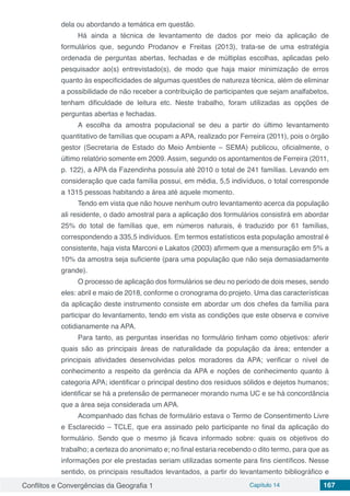 Conflitos e Convergências da Geografia 1 Capítulo 14 167
dela ou abordando a temática em questão.
Há ainda a técnica de levantamento de dados por meio da aplicação de
formulários que, segundo Prodanov e Freitas (2013), trata-se de uma estratégia
ordenada de perguntas abertas, fechadas e de múltiplas escolhas, aplicadas pelo
pesquisador ao(s) entrevistado(s), de modo que haja maior minimização de erros
quanto às especificidades de algumas questões de natureza técnica, além de eliminar
a possibilidade de não receber a contribuição de participantes que sejam analfabetos,
tenham dificuldade de leitura etc. Neste trabalho, foram utilizadas as opções de
perguntas abertas e fechadas.
A escolha da amostra populacional se deu a partir do último levantamento
quantitativo de famílias que ocupam a APA, realizado por Ferreira (2011), pois o órgão
gestor (Secretaria de Estado do Meio Ambiente – SEMA) publicou, oficialmente, o
último relatório somente em 2009. Assim, segundo os apontamentos de Ferreira (2011,
p. 122), a APA da Fazendinha possuía até 2010 o total de 241 famílias. Levando em
consideração que cada família possui, em média, 5,5 indivíduos, o total corresponde
a 1315 pessoas habitando a área até aquele momento.
Tendo em vista que não houve nenhum outro levantamento acerca da população
ali residente, o dado amostral para a aplicação dos formulários consistirá em abordar
25% do total de famílias que, em números naturais, é traduzido por 61 famílias,
correspondendo a 335,5 indivíduos. Em termos estatísticos esta população amostral é
consistente, haja vista Marconi e Lakatos (2003) afirmem que a mensuração em 5% a
10% da amostra seja suficiente (para uma população que não seja demasiadamente
grande).
O processo de aplicação dos formulários se deu no período de dois meses, sendo
eles: abril e maio de 2018, conforme o cronograma do projeto. Uma das características
da aplicação deste instrumento consiste em abordar um dos chefes da família para
participar do levantamento, tendo em vista as condições que este observa e convive
cotidianamente na APA.
Para tanto, as perguntas inseridas no formulário tinham como objetivos: aferir
quais são as principais áreas de naturalidade da população da área; entender a
principais atividades desenvolvidas pelos moradores da APA; verificar o nível de
conhecimento a respeito da gerência da APA e noções de conhecimento quanto à
categoria APA; identificar o principal destino dos resíduos sólidos e dejetos humanos;
identificar se há a pretensão de permanecer morando numa UC e se há concordância
que a área seja considerada um APA.
Acompanhado das fichas de formulário estava o Termo de Consentimento Livre
e Esclarecido – TCLE, que era assinado pelo participante no final da aplicação do
formulário. Sendo que o mesmo já ficava informado sobre: quais os objetivos do
trabalho; a certeza do anonimato e; no final estaria recebendo o dito termo, para que as
informações por ele prestadas seriam utilizadas somente para fins científicos. Nesse
sentido, os principais resultados levantados, a partir do levantamento bibliográfico e
 