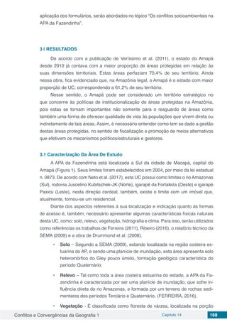 Conflitos e Convergências da Geografia 1 Capítulo 14 168
aplicação dos formulários, serão abordados no tópico “Os conflitos socioambientais na
APA da Fazendinha”.
3 | 	RESULTADOS
De acordo com a publicação de Veríssimo et al. (2011), o estado do Amapá
desde 2010 já contava com a maior proporção de áreas protegidas em relação às
suas dimensões territoriais. Estas áreas perfaziam 70,4% de seu território. Ainda
nessa obra, fica evidenciado que, na Amazônia legal, o Amapá é o estado com maior
proporção de UC, correspondendo a 61,2% de seu território.
Nesse sentido, o Amapá pode ser considerado um território estratégico no
que concerne às políticas de institucionalização de áreas protegidas na Amazônia,
pois estas se tornam importantes não somente para o resguardo de áreas como
também uma forma de oferecer qualidade de vida às populações que vivem direta ou
indiretamente de tais áreas. Assim, é necessário entender como tem se dado a gestão
destas áreas protegidas, no sentido de fiscalização e promoção de meios alternativos
que efetivem os mecanismos políticos/estruturais e gestores.
3.1	Caracterização Da Área De Estudo
A APA da Fazendinha está localizada a Sul da cidade de Macapá, capital do
Amapá (Figura 1). Seus limites foram estabelecidos em 2004, por meio da lei estadual
n. 0873. De acordo com Neto et al. (2017), esta UC possui como limites o rio Amazonas
(Sul), rodovia Juscelino Kubitschek-JK (Norte), igarapé da Fortaleza (Oeste) e igarapé
Paxicú (Leste), nesta direção cardeal, também, existe o limite com um imóvel que,
atualmente, tornou-se um residencial.
Diante dos aspectos referentes à sua localização e indicação quanto às formas
de acesso é, também, necessário apresentar algumas características físicas naturais
desta UC, como: solo, relevo, vegetação, hidrografia e clima. Para isso, serão utilizados
como referências os trabalhos de Ferreira (2011), Ribeiro (2016), o relatório técnico da
SEMA (2009) e a obra de Drummond et al. (2008).
•	 Solo – Segundo a SEMA (2009), estando localizada na região costeira es-
tuarina do AP, e sendo uma planície de inundação, esta área apresenta solo
heteromórfico do Gley pouco úmido, formação geológica característica do
período Quaternário.
•	 Relevo – Tal como toda a área costeira estuarina do estado, a APA da Fa-
zendinha é caracterizada por ser uma planície de inundação, que sofre in-
fluência direta do rio Amazonas, e formada por um terreno de rochas sedi-
mentares dos períodos Terciário e Quaternário. (FERREIRA, 2016).
•	 Vegetação - É classificada como floresta de várzea, localizada na porção
 