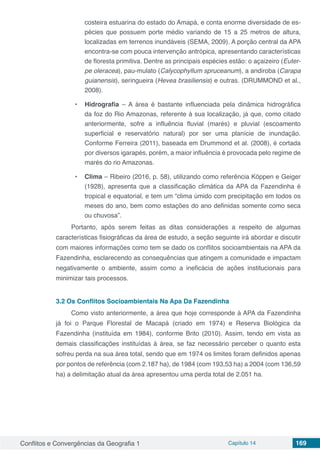 Conflitos e Convergências da Geografia 1 Capítulo 14 169
costeira estuarina do estado do Amapá, e conta enorme diversidade de es-
pécies que possuem porte médio variando de 15 a 25 metros de altura,
localizadas em terrenos inundáveis (SEMA, 2009). A porção central da APA
encontra-se com pouca intervenção antrópica, apresentando características
de floresta primitiva. Dentre as principais espécies estão: o açaizeiro (Euter-
pe oleracea), pau-mulato (Calycophyllum spruceanum), a andiroba (Carapa
guianensis), seringueira (Hevea brasiliensis) e outras. (DRUMMOND et al.,
2008).
•	 Hidrografia – A área é bastante influenciada pela dinâmica hidrográfica
da foz do Rio Amazonas, referente à sua localização, já que, como citado
anteriormente, sofre a influência fluvial (marés) e pluvial (escoamento
superficial e reservatório natural) por ser uma planície de inundação.
Conforme Ferreira (2011), baseada em Drummond et al. (2008), é cortada
por diversos igarapés, porém, a maior influência é provocada pelo regime de
marés do rio Amazonas.
•	 Clima – Ribeiro (2016, p. 58), utilizando como referência Köppen e Geiger
(1928), apresenta que a classificação climática da APA da Fazendinha é
tropical e equatorial, e tem um “clima úmido com precipitação em todos os
meses do ano, bem como estações do ano definidas somente como seca
ou chuvosa”.
Portanto, após serem feitas as ditas considerações a respeito de algumas
características fisiográficas da área de estudo, a seção seguinte irá abordar e discutir
com maiores informações como tem se dado os conflitos socioambientais na APA da
Fazendinha, esclarecendo as consequências que atingem a comunidade e impactam
negativamente o ambiente, assim como a ineficácia de ações institucionais para
minimizar tais processos.
3.2	Os Conflitos Socioambientais Na Apa Da Fazendinha
Como visto anteriormente, a área que hoje corresponde à APA da Fazendinha
já foi o Parque Florestal de Macapá (criado em 1974) e Reserva Biológica da
Fazendinha (instituída em 1984), conforme Brito (2010). Assim, tendo em vista as
demais classificações instituídas à área, se faz necessário perceber o quanto esta
sofreu perda na sua área total, sendo que em 1974 os limites foram definidos apenas
por pontos de referência (com 2.187 ha), de 1984 (com 193,53 ha) a 2004 (com 136,59
ha) a delimitação atual da área apresentou uma perda total de 2.051 ha.
 