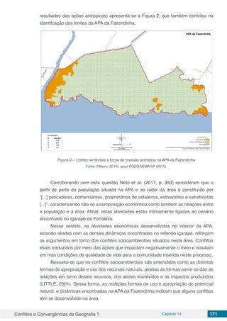 Conflitos e Convergências da Geografia 1 Capítulo 14 171
resultados das ações antrópicas) apresenta-se a Figura 2, que também contribui na
identifcação dos limites da APA da Fazendinha.
Figura 2 – Limites territoriais e focos de pressão antrópica na APA da Fazendinha
Fonte: Ribeiro (2016), apud CGEO/SEMA/AP (2015).
Corroborando com esta questão Neto et al. (2017, p. 354) consideram que o
perfil de parte da população situada na APA e ao redor da área é constituído por
“[...] pescadores, comerciantes, proprietários de estaleiros, estivadores e extrativistas
[...]”, caracterizando não só a composição econômica como também as relações entre
a população e a área. Afinal, estas atividades estão intimamente ligadas ao cenário
encontrado no Igarapé da Fortaleza.
Nesse sentido, as atividades econômicas desenvolvidas no interior da APA,
estando aliadas com as demais dinâmicas encontradas no referido igarapé, reforçam
os argumentos em torno dos conflitos socioambientais situados nesta área. Conflitos
estes traduzidos por meio das ações que impactam negativamente o meio e resultam
em más condições de qualidade de vida para a comunidade inserida neste processo.
Ressalta-se que os conflitos socioambientais são entendidos como as distintas
formas de apropriação e uso dos recursos naturais, aliadas às formas como se dão as
relações em torno destes recursos, dos atores envolvidos e os impactos produzidos
(LITTLE, 2001). Dessa forma, as múltiplas formas de uso e apropriação do potencial
natural, e dinâmicas encontradas na APA da Fazendinha indicam que alguns conflitos
têm se desenvolvido na área.
 