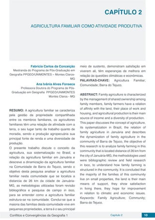 Conflitos e Convergências da Geografia 1 Capítulo 2 10
AGRICULTURA FAMILIAR COMO ATIVIDADE PRODUTIVA
CAPÍTULO 2
doi
Fabrícia Carlos da Conceição
Mestranda do Programa de Pós-Graduação em
Geografia PPGEO/UNIMONTES – Montes Claros-
MG
Ana Ivânia Alves Fonseca
Professora Doutora do Programa de Pós-
Graduação em Geografia PPGEO/UNIMONTES
Montes Claros - MG
RESUMO: A agricultura familiar se caracteriza
pela gestão da propriedade compartilhada
entre os membros familiares, os agricultores
familiares têm uma relação de afinidade com a
terra, o seu lugar tanto de trabalho quanto de
moradia, sendo a produção agropecuária sua
principal fonte de renda e uma diversidade de
produção.
O presente trabalho discute o conceito da
agricultura, sua sistematização no Brasil, a
relação da agricultura familiar em Januária e
descreve a dinamização da agricultura familiar
na Comunidade de Barra do Tejuco, sendo o
objetivo desta pesquisa analisar a agricultura
familiar nesta comunidade que se localiza a
distancia de 26 km da cidade de Januária-
MG, as metodologias utilizadas foram revisão
bibliográfica e pesquisa de campo in loco,
para se entender como a agricultura familiar
estrutura-se na comunidade. Conclui-se que a
maioria das famílias desta comunidade vive em
pequenas propriedades, a terra é o seu principal
meio de sustento, demonstram satisfação em
viverem ali, têm esperanças de melhora em
relação às questões climáticas e econômicas.
PALAVRAS-CHAVE: Agricultura Familiar;
Comunidade; Barra do Tejuco.
ABSTRACT: Family agriculture is characterized
by the management of shared ownership among
family members, family farmers have a relation
of affinity with the land, their place of work and
housing, and agricultural production is their main
source of income and a diversity of production.
This paper discusses the concept of agriculture,
its systematization in Brazil, the relation of
family agriculture in Januária and describes
the dynamization of family agriculture in the
community of Barra de Tejuco, the objective of
this research is to analyze family farming in this
community that is located distance of 26 km from
the city of Januária-MG, the methodologies used
were bibliographic review and field research
in loco, to understand how family farming is
structured in the community. It is concluded that
the majority of the families of this community
live on small properties, the land is their main
means of support, they show satisfaction
in living there, they hope for improvement
in relation to climatic and economic issues.
Keywords: Family Agriculture; Community;
Barra do Tejuco.
 