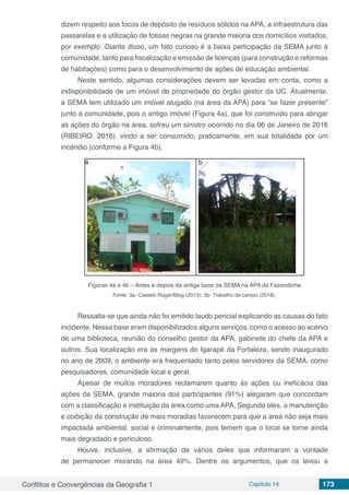 Conflitos e Convergências da Geografia 1 Capítulo 14 173
dizem respeito aos focos de depósito de resíduos sólidos na APA, a infraestrutura das
passarelas e a utilização de fossas negras na grande maioria dos domicílios visitados,
por exemplo. Diante disso, um fato curioso é a baixa participação da SEMA junto à
comunidade, tanto para fiscalização e emissão de licenças (para construção e reformas
de habitações) como para o desenvolvimento de ações de educação ambiental.
Neste sentido, algumas considerações devem ser levadas em conta, como a
indisponibilidade de um imóvel de propriedade do órgão gestor da UC. Atualmente,
a SEMA tem utilizado um imóvel alugado (na área da APA) para “se fazer presente”
junto à comunidade, pois o antigo imóvel (Figura 4a), que foi construído para abrigar
as ações do órgão na área, sofreu um sinistro ocorrido no dia 06 de Janeiro de 2016
(RIBEIRO, 2016), vindo a ser consumido, praticamente, em sua totalidade por um
incêndio (conforme a Figura 4b).
Figuras 4a e 4b – Antes e depois da antiga base da SEMA na APA da Fazendinha
Fonte: 3a- Castelo Roger/Blog (2013); 3b- Trabalho de campo (2018).
Ressalta-se que ainda não foi emitido laudo pericial explicando as causas do fato
incidente. Nessa base eram disponibilizados alguns serviços, como o acesso ao acervo
de uma biblioteca, reunião do conselho gestor da APA, gabinete do chefe da APA e
outros. Sua localização era às margens do Igarapé da Fortaleza, sendo inaugurado
no ano de 2009, o ambiente era frequentado tanto pelos servidores da SEMA, como
pesquisadores, comunidade local e geral.
Apesar de muitos moradores reclamarem quanto às ações ou ineficácia das
ações da SEMA, grande maioria dos participantes (91%) alegaram que concordam
com a classificação e instituição da área como uma APA. Segundo eles, a manutenção
e coibição da construção de mais moradias favorecem para que a área não seja mais
impactada ambiental, social e criminalmente, pois temem que o local se torne ainda
mais degradado e periculoso.
Houve, inclusive, a afirmação de vários deles que informaram a vontade
de permanecer morando na área 49%. Dentre os argumentos, que os levou a
a b
 