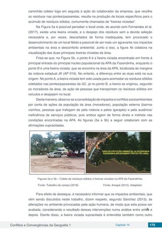 Conflitos e Convergências da Geografia 1 Capítulo 14 175
caminhão coletor logo em seguida à ação do colaborador da empresa, que recolhe
os resíduos nas pontes/passarelas, resulta na produção de locais específicos para o
acúmulo de resíduos sólidos, comumente chamadas de “lixeiras viciadas”.
Na Figura 5a é possível perceber o local onde, de acordo com Fernandes et al.
(2017), existe uma lixeira viciada, e o despejo dos resíduos sem a devida seleção
necessária e, por vezes, descartados de forma inadequada, tem provocado o
desenvolvimento de um local fétido e passível de ser mais um agravante nos impactos
ambientais na área e desconforto ambiental. Junto a isso, a figura 4b colabora na
visualização das duas principais lixeiras viciadas da área.
Frisa-se que, na Figura 5b, o ponto A é a lixeira viciada encontrada em frente à
principal entrada do principal núcleo populacional da APA da Fazendinha, enquanto o
ponto B é uma lixeira viciada, que se encontra na área da APA, localizada às margens
da rodovia estadual JK (AP 010). No entanto, a diferença entre as duas está na sua
origem. No ponto A, a lixeira viciada tem sido usada para acomodar os resíduos sólidos
coletados nas pontes/passarelas da UC, já no ponto B, a lixeira se originou, segundo
os moradores da área, da ação de pessoas que transportam os resíduos sólidos em
veículos e despejam no local.
Destamaneira,observa-seaconsolidaçãodeimpactoseconflitossocioambientais
por conta de ações da população da área (moradores), população externa (bairros
vizinhos, pessoas que trafegam de pela rodovia e pelos igarapés) e pela ausência/
ineficiência de serviços públicos, pois ambos agem de forma direta e indireta nas
condições encontradas na APA. As figuras (5a e 5b) a seguir colaboram com as
afirmações supracitadas.
Figuras 5a e 5b – Coleta de resíduos sólidos e lixeiras viciadas na APA da Fazendinha.
Fonte: Trabalho de campo (2018). Fonte: Amapá (2012). Adaptado.
Para efeito de destaque, é necessário informar que os impactos ambientais, que
vêm sendo discutidos neste trabalho, dizem respeito, segundo Sánchez (2013), às
alterações no ambiente provocadas pela ação humana, de modo que esta possa ser
avaliada, considerando o resultado dessas intervenções numa análise entre antes e
depois. Diante disso, a lixeira viciada supracitada é entendida também como outro
b
 