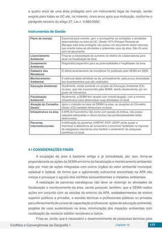 Conflitos e Convergências da Geografia 1 Capítulo 14 177
e quatro anos de uma área protegida sem um instrumento legal de manejo, sendo
exigido para todas as UC até, no máximo, cinco anos após sua instituição, conforme o
parágrafo terceiro do artigo 27, Lei n. 9.985/2000.
Instrumentos de Gestão
Plano de manejo Essencial para orientar, gerir e acompanhar as condições e atividades
desenvolvidas na área da UC. Desde 1974 (Parque Florestal de
Macapá) esta área protegida não possui um documento desta natureza,
que oriente todas as atividades e potenciais usos da área. São 45 anos
sem tal documento.
Licenciamento
Ambiental
Frisa-se a necessidade do aumento do efetivo de colaboradores para
atuar na fiscalização da área.
Zoneamento
Ambiental
Diagnóstico específico para as potencialidades e fragilidades da área.
Cadastro dos
Moradores
O último levantamento de moradores foi publicado pela SEMA em 2009.
Monitoramento
Ambiental
A carência desta atividade se dá, principalmente, pela pouca diversidade
dos levantamentos que são realizados.
Educação Ambiental Atualmente, existe somente um projeto de Educação Ambiental (EA)
na área, que não é promovido pela SEMA, sendo desenvolvido por um
grupo de moradores.
Fiscalização
Ambiental
Atualmente, a SEMA tem atuado num imóvel alugado, com a mínima
infraestrutura para desenvolver suas atividades no local.
Atuação do Conselho
Gestor
Após o incêndio na base da SEMA na área, as atuações do Conselho
Gestor (CG) também diminuíram no local.
Infraestrutura na área A APA da Fazendinha não conta com parada de ônibus, não possui
calçadas adequadas e vários trechos das pontes/passarelas estão
deterioradas.
Parcerias
interinstitucionais
A efetivação de parcerias (UNIFAP, IFAP, UEAP) pode ajudar a
minimizar a deficiência de funcionário e promover facilidade no ingresso
de estagiários voluntários e/ou facilitar o andamento de pesquisas
científicas no local.
4 | 	CONSIDERAÇÕES FINAIS
A ocupação da área é bastante antiga e já consolidada, por isso, torna-se
preponderante as ações da SEMAem torno da fiscalização e monitoramento ambiental,
seja por meio de ações integradas com outros órgãos do setor ambiental municipal,
estadual e federal, de forma que a aglomerado subnormal encontrado na APA não
cresça e provoque o agravo dos conflitos socioambientais e impactos ambientais.
A realização de parcerias estratégicas não deve se restringir às atividades de
fiscalização e monitoramento da área, sendo possível, também, que a SEMA realize
ações em conjunto com as escolas do entorno da APA, estabelecimentos de ensino
superior públicos e privados, e escolas técnicas e profissionais públicas ou privadas
para oferecimento de cursos de capacitação profissional, ações de educação ambiental,
projetos de usos sustentáveis na área, minimização dos impactos ambientais com
reutilização de resíduos sólidos recicláveis e outros.
Frisa-se, ainda, que é necessário o desenvolvimento de pesquisas técnicas para
 