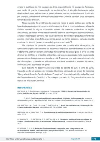 Conflitos e Convergências da Geografia 1 Capítulo 14 178
avaliar a qualidade da nos igarapés da área, especialmente no Igarapé da Fortaleza,
pois neste há grande concentração de embarcações, é atingido diretamente pelos
dejetos das fossas rudimentares e, principalmente nas enchentes da maré, é utilizado
por crianças, adolescente e outros moradores como um local de lazer, onde os mesmo
tomam banho e brincam.
Neste sentido, há evidência de possíveis riscos à saúde pública por conta da
ligação da população com os recursos hídricos da área, a proximidade com a floresta
(habitat natural de alguns mosquitos vetores de doenças endêmicas na região
amazônica), os baixos níveis de saneamento básico e de condições socioeconômicas,
a falta de fiscalização sanitária nos estabelecimento de venda de produtos alimentícios
prontos (marmitas, prato feito, espetinhos, peixe ou frango assados, camarão cozido
e outros) ou frescos (peixes e camarão) que ocorrem na APA.
Os objetivos da presente pesquisa podem ser considerados alcançados, de
forma que foi possível entender as relações e impactos socioambientais na APA da
Fazendinha, além de serem apontados mecanismos de gestão para a área, visando
diminuir os conflitos e impactos ambientais, para que a população nela estabelecida
possa usufruir de equidade ambiental e social. Espera-se que se torne mais uma fonte
de informações, podendo ser utilizada em ambiente acadêmico, escolar, técnico e,
sobretudo, pela sociedade em geral.
Este trabalho foi desenvolvido no período de agosto de 2017 a julho de 2018,
tratando-se de um projeto de Iniciação Científica, vinculado ao grupo de pesquisa
“GeografiadoAmapáeGestãodeÁreasProtegidas”,financiadopeloConselhoNacional
de Desenvolvimento Científico e Tecnológico por meio do Programa Institucional de
Bolsas de Iniciação Científica.
REFERÊNCIAS
BRITO, D. M. C. Conflitos em Unidades de Conservação. PRACS: Revista de Humanidades do
Curso de Ciências Sociais UNIFAP. N. 1 dez. 2008.
______, D. M. C. Conflitos socioambientais na gestão de Unidades de Conservação: o caso da
Reserva Biológica do Lago Piratuba/AP. Tese de Doutorado em Ciências Sociais. UFPA, Belém, 2010.
DRUMMOND, J. A.; DIAS, T. C. A. de C.; BRITO, D. M. C. Atlas das Unidades de Conservação do
Estado do Amapá. Macapá: MMA/IBAMA-AP; GEA/SEMA, 2008.
MARCONI, M. A.; LAKATOS, E. M. Fundamentos de metodologia científica. 5ª edição; São Paulo:
Atlas, 2003.
FERNANDES, L. G.; MOREIRA, T. S.; ROCHA, M. A. B. Percepção ambiental dos moradores da
APA da Fazendinha quanto ao acúmulo de resíduos sólidos. Universidade Estadual do Amapá,
2017.
FERREIRA, G. S. C. P. Relações Socioambientais: ocupação, uso e degradação na
territorialidade da APA da Fazendinha (Amapá-Amazônia – 1974 a 2010). Dissertação de
mestrado MDR-UNIFAP. Macapá, 2011.
 