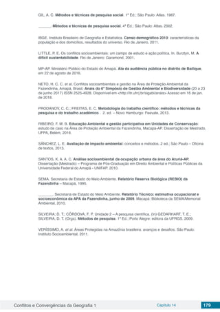 Conflitos e Convergências da Geografia 1 Capítulo 14 179
GIL, A. C. Métodos e técnicas de pesquisa social. 1ª Ed.; São Paulo: Atlas. 1987.
______. Métodos e técnicas de pesquisa social. 4ª Ed.; São Paulo: Atlas. 2002.
IBGE. Instituto Brasileiro de Geografia e Estatística. Censo demográfico 2010: características da
população e dos domicílios, resultados do universo. Rio de Janeiro, 2011.
LITTLE, P. E. Os conflitos socioambientais: um campo de estudo e ação política. In. Burztyn, M. A
difícil sustentabilidade. Rio de Janeiro: Garamond, 2001.
MP-AP. Ministério Público do Estado do Amapá. Ata da audiência pública no distrito de Bailique,
em 22 de agosto de 2016.
NETO, H. C. C. et al. Conflitos socioambientais e gestão na Área de Proteção Ambiental da
Fazendinha, Amapá, Brasil. Anais do 6º Simpósio de Gestão Ambiental e Biodiversidade (20 a 23
de junho 2017) ISSN 2525-4928. Disponível em <http://itr.ufrrj.br/sigabi/anais> Acesso em 16 de jan.
de 2018.
PRODANOV, C. C.; FREITAS, E. C. Metodologia do trabalho científico: métodos e técnicas da
pesquisa e do trabalho acadêmico . 2. ed. – Novo Hamburgo: Feevale, 2013.
RIBEIRO, F. M. B. Educação Ambiental e gestão participativa em Unidades de Conservação:
estudo de caso na Área de Proteção Ambiental da Fazendinha, Macapá-AP. Dissertação de Mestrado.
UFPA, Belém, 2016.
SÁNCHEZ, L. E. Avaliação de impacto ambiental: conceitos e métodos. 2 ed.; São Paulo – Oficina
de textos, 2013.
SANTOS, K. A. A. C. Análise socioambiental da ocupação urbana da área do Aturiá-AP.
Dissertação (Mestrado) – Programa de Pós-Graduação em Direito Ambiental e Políticas Públicas da
Universidade Federal do Amapá - UNIFAP. 2010.
SEMA. Secretaria de Estado do Meio Ambiente. Relatório Reserva Biológica (REBIO) da
Fazendinha – Macapá, 1995.
_______. Secretaria de Estado do Meio Ambiente. Relatório Técnico: estimativa ocupacional e
socioeconômica da APA da Fazendinha, junho de 2009. Macapá: Biblioteca da SEMA/Memorial
Ambiental, 2010.
SILVEIRA; D. T.; CÓRDOVA, F. P. Unidade 2 – A pesquisa científica. (In) GEDARHART, T. E.;
SILVEIRA, D. T. (Orgs). Métodos de pesquisa. 1ª Ed.; Porto Alegre: editora da UFRGS. 2009.
VERÍSSIMO, A. et al. Áreas Protegidas na Amazônia brasileira: avanços e desafios. São Paulo:
Instituto Socioambiental, 2011.
 