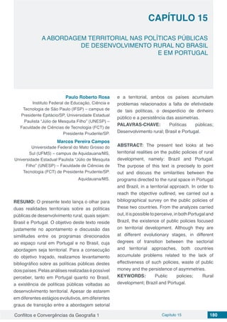 Conflitos e Convergências da Geografia 1 Capítulo 15 180
CAPÍTULO 15
doi
A ABORDAGEM TERRITORIAL NAS POLÍTICAS PÚBLICAS
DE DESENVOLVIMENTO RURAL NO BRASIL
E EM PORTUGAL
Paulo Roberto Rosa
Instituto Federal de Educação, Ciência e
Tecnologia de São Paulo (IFSP) – campus de
Presidente Epitácio/SP, Universidade Estadual
Paulista “Júlio de Mesquita Filho” (UNESP) –
Faculdade de Ciências de Tecnologia (FCT) de
Presidente Prudente/SP.
Marcos Pereira Campos
Universidade Federal do Mato Grosso do
Sul (UFMS) – campus de Aquidauana/MS,
Universidade Estadual Paulista “Júlio de Mesquita
Filho” (UNESP) – Faculdade de Ciências de
Tecnologia (FCT) de Presidente Prudente/SP.
Aquidauana/MS.
RESUMO: O presente texto lança o olhar para
duas realidades territoriais sobre as políticas
públicas de desenvolvimento rural, quais sejam:
Brasil e Portugal. O objetivo deste texto reside
justamente no apontamento e discussão das
similitudes entre os programas direcionados
ao espaço rural em Portugal e no Brasil, cuja
abordagem seja territorial. Para a consecução
do objetivo traçado, realizamos levantamento
bibliográfico sobre as políticas públicas destes
dois países. Pelas análises realizadas é possível
perceber, tanto em Portugal quanto no Brasil,
a existência de políticas públicas voltadas ao
desenvolvimento territorial. Apesar de estarem
em diferentes estágios evolutivos, em diferentes
graus de transição entre a abordagem setorial
e a territorial, ambos os países acumulam
problemas relacionados a falta de efetividade
de tais políticas, o desperdício de dinheiro
público e a persistência das assimetrias.
PALAVRAS-CHAVE: Políticas públicas;
Desenvolvimento rural; Brasil e Portugal.
ABSTRACT: The present text looks at two
territorial realities on the public policies of rural
development, namely: Brazil and Portugal.
The purpose of this text is precisely to point
out and discuss the similarities between the
programs directed to the rural space in Portugal
and Brazil, in a territorial approach. In order to
reach the objective outlined, we carried out a
bibliographical survey on the public policies of
these two countries. From the analyzes carried
out, it is possible to perceive, in both Portugal and
Brazil, the existence of public policies focused
on territorial development. Although they are
at different evolutionary stages, in different
degrees of transition between the sectorial
and territorial approaches, both countries
accumulate problems related to the lack of
effectiveness of such policies, waste of public
money and the persistence of asymmetries.
KEYWORDS: Public policies; Rural
development; Brazil and Portugal.
 