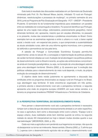 Conflitos e Convergências da Geografia 1 Capítulo 15 181
1 | 	INTRODUÇÃO
Este texto é resultado das discussões realizadas em um Seminário de Doutorado
ministrado pelo Prof. Dr. Rui Manuel Missa Jacinto, intitulado “O rural em Portugal:
dinâmicas, reestruturações e processos de mudança”, no primeiro semestre do ano
2016, junto ao Programa de Pós-Graduação em Geografia - FCT– UNESP– Presidente
Prudente. O seminário foi de fundamental importância para estabelecer um paralelo
entre as realidades do rural português e brasileiro. Foi possível identificar que Portugal,
apesar de uma nação mais antiga, colonizadora, posicionamento geográfico, menor
dimensão territorial, etc; apresenta, mesmo que em escalas diferentes, no passado
e no presente, muitas das características e problemas encontrados no Brasil. Como
exemplos tem-se as assimetrias regionais e entre o urbano e o rural, o baixo capital
social, o êxodo rural - em especial dos jovens, o que compromete a sustentabilidade
as atuais atividades rurais; além de uma reforma agrária inconclusa, com a presença
do latifúndio e permanência da luta pela terra.
A adesão de Portugal a Comunidade Econômica Europeia permitiu-lhe
experimentar, ainda no século XX, a concepção e implementação de políticas públicas
de caráter territorial voltadas ao rural. A adoção de tal abordagem nas políticas públicas
de desenvolvimento rural no Brasil é recente, as ações são embrionárias e encontram-
se ainda em transição paradigmática, ou seja, na transição de uma abordagem setorial
para uma abordagem territorial. Oliveira (2002, p. 8) assevera que “a evolução das
políticas voltadas para o desenvolvimento do meio rural depende, e muito, da própria
evolução da concepção de desenvolvimento”.
O objetivo deste texto reside justamente no apontamento e discussão das
similitudes entre os programas direcionados ao espaço rural em Portugal e no Brasil,
cuja abordagem seja territorial. O texto encontra-se organizado em três partes,
a primeira aborda o desenvolvimento rural sob a perspectiva territorial, a segunda
apresenta uma visão do programa europeu LEADER, em suas várias versões, e a
terceira os programas brasileiros PRONAF Infraestrutura e Territórios de Cidadania.
2 | 	A PERSPECTIVA TERRITORIAL DO DESENVOLVIMENTO RURAL
Para pensar o desenvolvimento rural sob a perspectiva territorial é necessário
romper com a ideia de que ele estaria necessariamente atrelado a um setor específico,
no caso a agricultura, bem como a dissociação entre rural e urbano. “Espaço rural e
espaço urbano, duas realidades ainda bem distintas quando se entrou na segunda
metade do século XX interpenetram-se hoje e deixam muitas dúvidas quanto a sua
real delimitação” (MEDEIROS, 2005, p. 25).
Cada vez mais a agricultura vem perdendo sua hegemonia no campo, não que ela
vá desaparecer ou tornar-se irrelevante. Nesse sentido, Oliveira (2002, p. 7) afirma que
“[...] apenas com o desenvolvimento agrícola não se atinge o desenvolvimento rural.
 