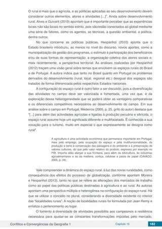 Conflitos e Convergências da Geografia 1 Capítulo 15 182
O rural é mais que o agrícola, e as políticas aplicadas ao seu desenvolvimento devem
considerar outros elementos, atores e atividades [...]”. Ainda sobre desenvolvimento
rural, Alves e Guivant (2010) apontam que é importante perceber que as experiências
locais não são locais no sentido estrito, pois são/estão conectados ao global mediante
uma série de fatores, como os agentes, as técnicas, a questão ambiental, a política,
dentre outros.
No que concerne as políticas públicas, Hespanhol (2010) aponta que o
Estado brasileiro introduziu, ao menos no nível do discurso, novos aportes, como a
municipalização da gestão dos programas, o estímulo à participação dos beneficiários
e/ou de suas formas de representação, a organização coletiva dos atores sociais e,
mais recentemente, a perspectiva territorial. As análises realizadas por Hespanhol
(2012) traçam uma visão geral sobre temas que envolvem os espaços rurais do Brasil
e de Portugal. A autora indica que tanto no Brasil quanto em Portugal os problemas
derivados do desenvolvimento (rural, local, regional etc.) desigual dos espaços são
tratados de forma diferenciada pelos respectivos Estados nacionais.
A configuração do espaço rural é outro fator a ser discutido, pois a diversificação
das atividades no campo deve ser valorizada e fomentada, uma vez que, é da
exploração dessa heterogeneidade que se poderá obter as vantagens comparativas
e os diferenciais competitivos necessários ao desenvolvimento do campo. Em sua
análise sobre o campo em Portugal, Medeiros (2005, p. 25, grifo do autor) destaca que
“[...] para além das actividades agrícolas e ligadas à produção pecuária e silvícola, o
espaço rural assume hoje um significado diferente e multifacetado. É conhecida a sua
vocação para o turismo, muito em especial o que expressamente se designa como
rural”.
A agricultura é uma actividade económica que permanece importante em Portugal,
mais pelo emprego, pela ocupação do espaço e pela multifuncionalidade, da
produção e bens à conservação das paisagens e do ambiente e à preservação de
valores culturais, do que pelo valor relativo do produto, expresso por exemplo no
PIB. Importa aliás alargar a sua fronteira, para além da silvicultura, às indústrias
agroalimentares e às da madeira, cortiça, celulose e pasta de papel (CAVACO,
2005, p. 34).
Vale compreender a dinâmica do espaço rural, à luz das novas ruralidades, como
consequência dos efeitos do processo de globalização, conforme apontam Moreira
e Hespanhol (2012), tanto no que se refere às alterações dos mercados de trabalho
como ao papel das políticas públicas destinadas à agricultura e ao rural. As autoras
apontam uma perspectiva múltipla e heterogênea na configuração do espaço rural. Há
que se utilizar o conceito no plural, considerando a diversidade existente no interior
das “localidades rurais”. A noção de localidades rurais foi formulada por Jean Remy e
enfatiza o pertencimento ao lugar.
O fomento à diversidade de atividades possibilita aos campesinos a resiliência
necessária para ajustar-se as constantes transformações impostas pelo mercado,
 