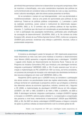 Conflitos e Convergências da Geografia 1 Capítulo 15 183
permitindo-lhes permanecer sobreviver e desenvolver-se enquanto camponeses. Além
de incentivar a diversificação, uma outra característica importante das políticas de
cunho territorial está em considerar todas as dimensões do rural, ou seja, econômica,
social, cultural e tecnológica, além dos atores sociais presentes no território.
Ao se considerar o campo em sua heterogeneidade - com sua pluriatividade e
multidimensionalidade - abre-se uma janela de oportunidade para políticas do tipo
bottom-up. Tratam-se de políticas públicas conquistadas, «[...] pensadas a partir
da realidade econômica, social, cultural e institucional de determinado espaço»
(OLIVEIRA, 2002, p. 9). O contrário são as políticas públicas do tipo top-down,
impostas, “[...] políticas que não levam em consideração as peculiaridades regionais,
e nem a participação das populações beneficiárias, justificadas pela simplificação
da concepção de desenvolvimento” (OLIVEIRA, 2002, p. 8). No contexto da União
Europeia (UE), através de sua Política Agrícola Comum (PAC), institui-se o programa
LEADER para promover, revalorizar e/ou reforçar o patrimônio, recursos, cultura e
produtividade camponesa.
3 | 	O PROGRAMA LEADER
A iniciativa ou abordagem Leader foi lançada em 1991 objetivando proporcionar
maior dinamismo ao meio rural, bem como mobilizar e incentivar o desenvolvimento
rural. Moreno (2005) apresenta a seguinte definição para a abordagem: “LEADER
- Ligação entre Acções de Desenvolvimento da Economia Rural. Trata-se de um
Programa de Iniciativa Comunitária (PIC) que introduziu uma abordagem territorial,
integrada e participativa” (MORENO, 2005, p. 95). O autor assevera que “só com a
criação e implementação do PIC LEADER em 1991 se iniciou, de forma consistente,
um processo de promoção da inovação e de valorização das identidades territoriais e
dos recursos endógenos em meio rural” (MORENO, 2005, p. 93).
Hespanhol (2010) aponta que o LEADER inovou ao considerar a participação
dos atores sociais e as peculiaridades locais das regiões selecionadas, adotando o
enfoque territorial em substituição à perspectiva anterior que privilegiava a dinâmica
dos diferentes setores da economia (agricultura, indústria, comércio etc.). Segundo
a CE (2006), a implementação da abordagem LEADER deu-se em três estágios:
LEADER I, de 1991 a 1993, LEADER II, de 1994 a 1999, e LEADER+, de 2000 a
2006. À abordagem territorial, integrada e participativa, o estágio LEADER II agrega
a inovação e o LEADER+ adiciona ações voltadas “[...] a cooperação e a organização
das parcerias a nível local, interterritorial e transnacional” (VEIGA apud MORENO,
2005, p. 95). De 2007 em diante a abordagem LEADER passou a integrar o conjunto
de ações ou políticas voltadas ao desenvolvimento rural no contexto global da UE.
Desde o seu lançamento em 1991 que a abordagem Leader proporcionou às
 